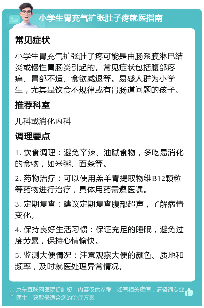 小学生胃充气扩张肚子疼就医指南 常见症状 小学生胃充气扩张肚子疼可能是由肠系膜淋巴结炎或慢性胃肠炎引起的。常见症状包括腹部疼痛、胃部不适、食欲减退等。易感人群为小学生，尤其是饮食不规律或有胃肠道问题的孩子。 推荐科室 儿科或消化内科 调理要点 1. 饮食调理：避免辛辣、油腻食物，多吃易消化的食物，如米粥、面条等。 2. 药物治疗：可以使用羔羊胃提取物维B12颗粒等药物进行治疗，具体用药需遵医嘱。 3. 定期复查：建议定期复查腹部超声，了解病情变化。 4. 保持良好生活习惯：保证充足的睡眠，避免过度劳累，保持心情愉快。 5. 监测大便情况：注意观察大便的颜色、质地和频率，及时就医处理异常情况。