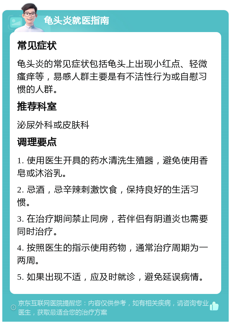 龟头炎就医指南 常见症状 龟头炎的常见症状包括龟头上出现小红点、轻微瘙痒等，易感人群主要是有不洁性行为或自慰习惯的人群。 推荐科室 泌尿外科或皮肤科 调理要点 1. 使用医生开具的药水清洗生殖器，避免使用香皂或沐浴乳。 2. 忌酒，忌辛辣刺激饮食，保持良好的生活习惯。 3. 在治疗期间禁止同房，若伴侣有阴道炎也需要同时治疗。 4. 按照医生的指示使用药物，通常治疗周期为一两周。 5. 如果出现不适，应及时就诊，避免延误病情。