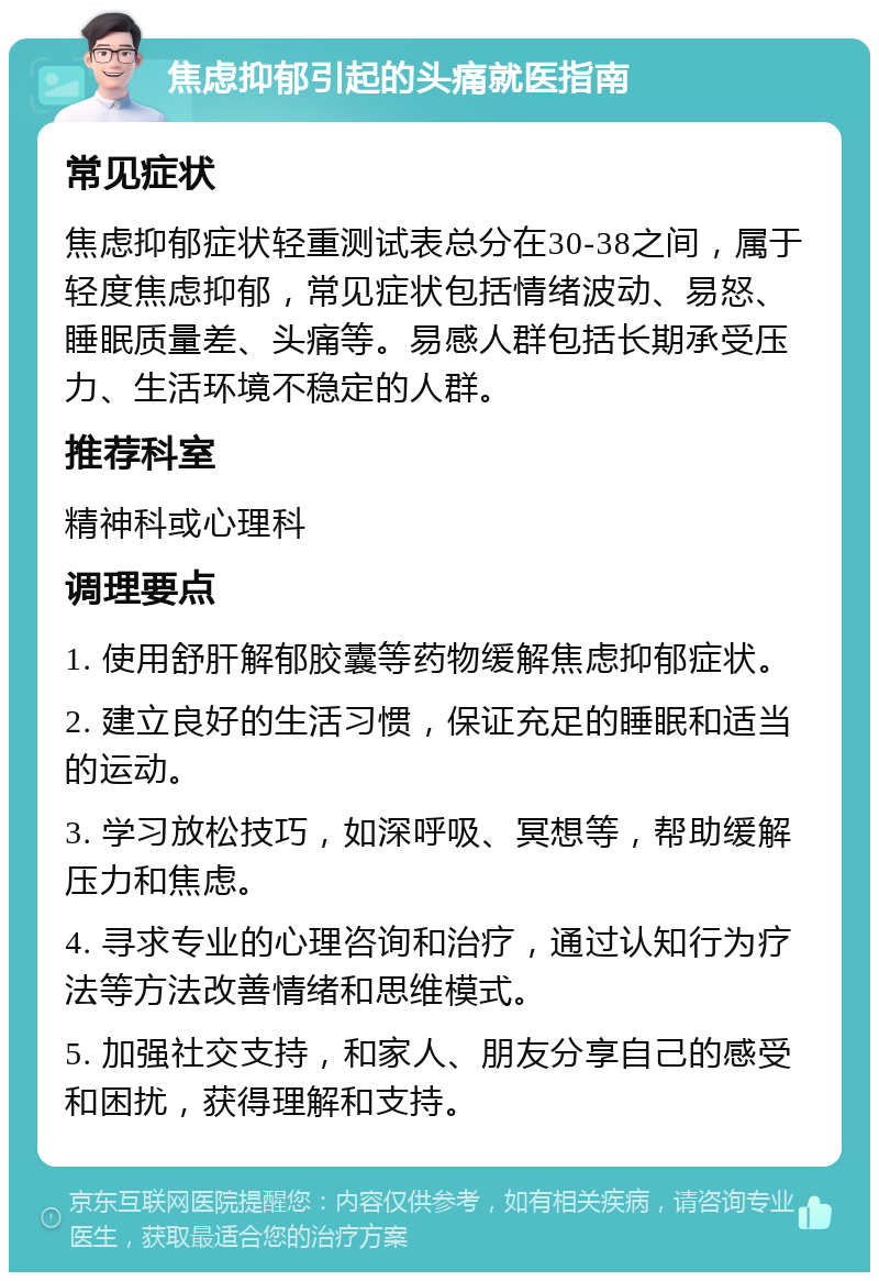 焦虑抑郁引起的头痛就医指南 常见症状 焦虑抑郁症状轻重测试表总分在30-38之间，属于轻度焦虑抑郁，常见症状包括情绪波动、易怒、睡眠质量差、头痛等。易感人群包括长期承受压力、生活环境不稳定的人群。 推荐科室 精神科或心理科 调理要点 1. 使用舒肝解郁胶囊等药物缓解焦虑抑郁症状。 2. 建立良好的生活习惯，保证充足的睡眠和适当的运动。 3. 学习放松技巧，如深呼吸、冥想等，帮助缓解压力和焦虑。 4. 寻求专业的心理咨询和治疗，通过认知行为疗法等方法改善情绪和思维模式。 5. 加强社交支持，和家人、朋友分享自己的感受和困扰，获得理解和支持。