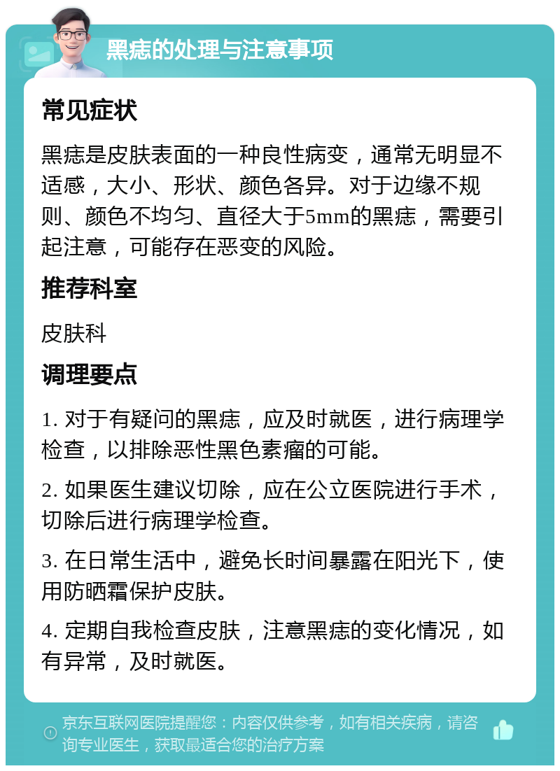 黑痣的处理与注意事项 常见症状 黑痣是皮肤表面的一种良性病变，通常无明显不适感，大小、形状、颜色各异。对于边缘不规则、颜色不均匀、直径大于5mm的黑痣，需要引起注意，可能存在恶变的风险。 推荐科室 皮肤科 调理要点 1. 对于有疑问的黑痣，应及时就医，进行病理学检查，以排除恶性黑色素瘤的可能。 2. 如果医生建议切除，应在公立医院进行手术，切除后进行病理学检查。 3. 在日常生活中，避免长时间暴露在阳光下，使用防晒霜保护皮肤。 4. 定期自我检查皮肤，注意黑痣的变化情况，如有异常，及时就医。