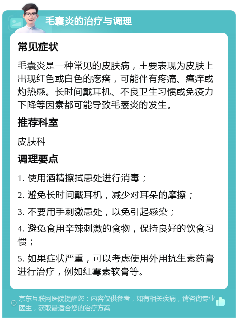 毛囊炎的治疗与调理 常见症状 毛囊炎是一种常见的皮肤病，主要表现为皮肤上出现红色或白色的疙瘩，可能伴有疼痛、瘙痒或灼热感。长时间戴耳机、不良卫生习惯或免疫力下降等因素都可能导致毛囊炎的发生。 推荐科室 皮肤科 调理要点 1. 使用酒精擦拭患处进行消毒； 2. 避免长时间戴耳机，减少对耳朵的摩擦； 3. 不要用手刺激患处，以免引起感染； 4. 避免食用辛辣刺激的食物，保持良好的饮食习惯； 5. 如果症状严重，可以考虑使用外用抗生素药膏进行治疗，例如红霉素软膏等。