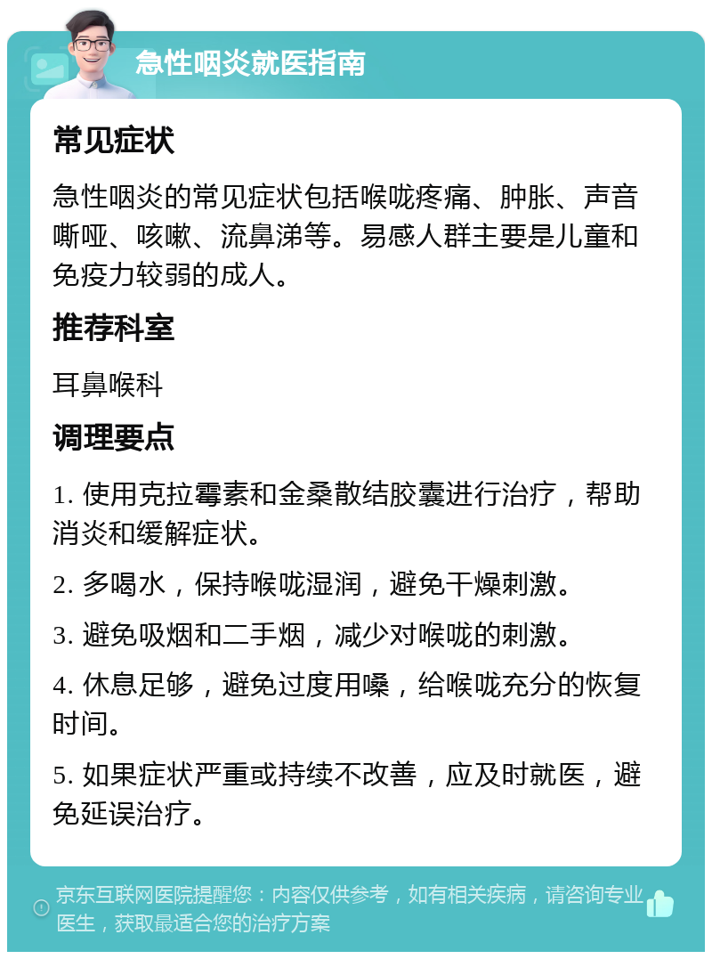 急性咽炎就医指南 常见症状 急性咽炎的常见症状包括喉咙疼痛、肿胀、声音嘶哑、咳嗽、流鼻涕等。易感人群主要是儿童和免疫力较弱的成人。 推荐科室 耳鼻喉科 调理要点 1. 使用克拉霉素和金桑散结胶囊进行治疗，帮助消炎和缓解症状。 2. 多喝水，保持喉咙湿润，避免干燥刺激。 3. 避免吸烟和二手烟，减少对喉咙的刺激。 4. 休息足够，避免过度用嗓，给喉咙充分的恢复时间。 5. 如果症状严重或持续不改善，应及时就医，避免延误治疗。