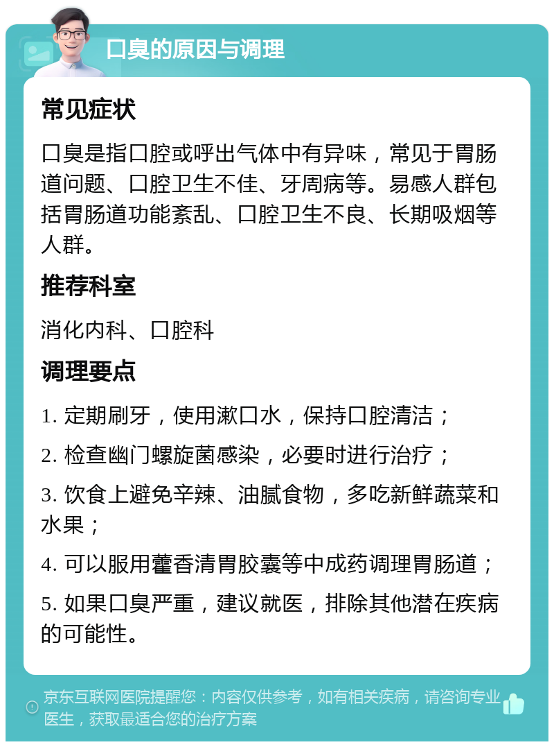 口臭的原因与调理 常见症状 口臭是指口腔或呼出气体中有异味，常见于胃肠道问题、口腔卫生不佳、牙周病等。易感人群包括胃肠道功能紊乱、口腔卫生不良、长期吸烟等人群。 推荐科室 消化内科、口腔科 调理要点 1. 定期刷牙，使用漱口水，保持口腔清洁； 2. 检查幽门螺旋菌感染，必要时进行治疗； 3. 饮食上避免辛辣、油腻食物，多吃新鲜蔬菜和水果； 4. 可以服用藿香清胃胶囊等中成药调理胃肠道； 5. 如果口臭严重，建议就医，排除其他潜在疾病的可能性。