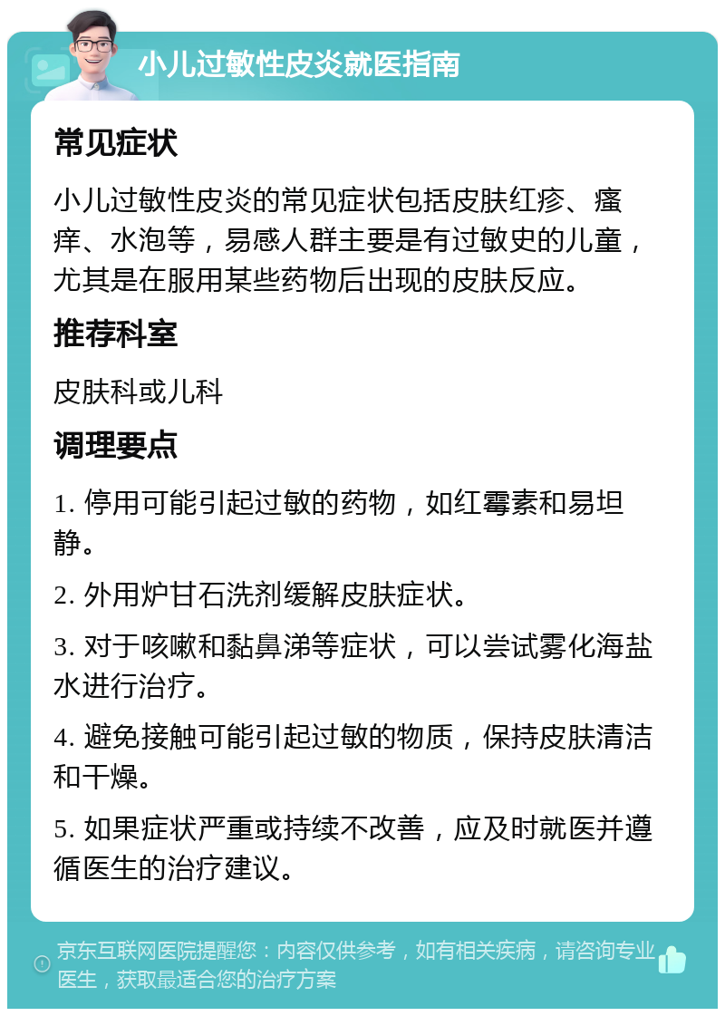 小儿过敏性皮炎就医指南 常见症状 小儿过敏性皮炎的常见症状包括皮肤红疹、瘙痒、水泡等，易感人群主要是有过敏史的儿童，尤其是在服用某些药物后出现的皮肤反应。 推荐科室 皮肤科或儿科 调理要点 1. 停用可能引起过敏的药物，如红霉素和易坦静。 2. 外用炉甘石洗剂缓解皮肤症状。 3. 对于咳嗽和黏鼻涕等症状，可以尝试雾化海盐水进行治疗。 4. 避免接触可能引起过敏的物质，保持皮肤清洁和干燥。 5. 如果症状严重或持续不改善，应及时就医并遵循医生的治疗建议。