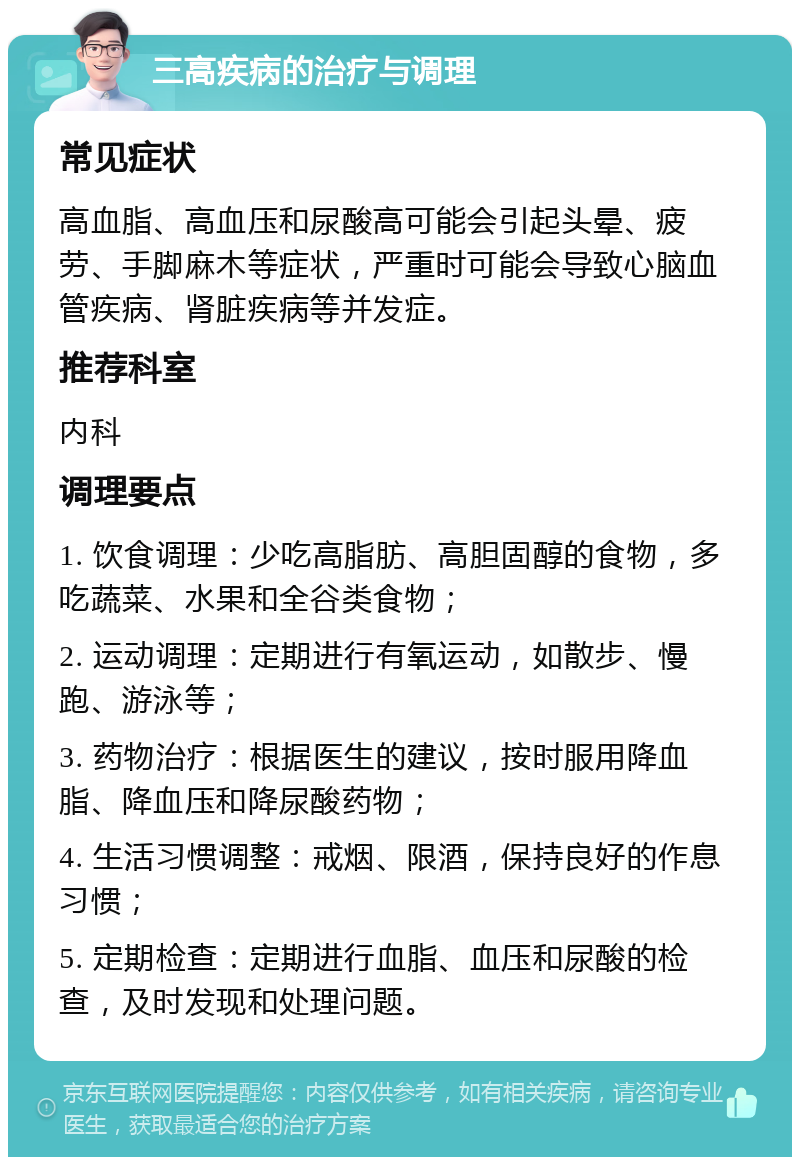 三高疾病的治疗与调理 常见症状 高血脂、高血压和尿酸高可能会引起头晕、疲劳、手脚麻木等症状，严重时可能会导致心脑血管疾病、肾脏疾病等并发症。 推荐科室 内科 调理要点 1. 饮食调理：少吃高脂肪、高胆固醇的食物，多吃蔬菜、水果和全谷类食物； 2. 运动调理：定期进行有氧运动，如散步、慢跑、游泳等； 3. 药物治疗：根据医生的建议，按时服用降血脂、降血压和降尿酸药物； 4. 生活习惯调整：戒烟、限酒，保持良好的作息习惯； 5. 定期检查：定期进行血脂、血压和尿酸的检查，及时发现和处理问题。