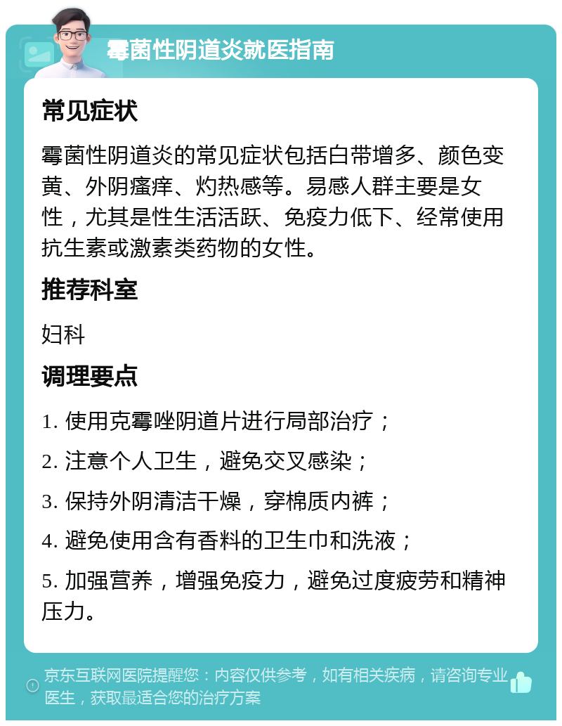 霉菌性阴道炎就医指南 常见症状 霉菌性阴道炎的常见症状包括白带增多、颜色变黄、外阴瘙痒、灼热感等。易感人群主要是女性，尤其是性生活活跃、免疫力低下、经常使用抗生素或激素类药物的女性。 推荐科室 妇科 调理要点 1. 使用克霉唑阴道片进行局部治疗； 2. 注意个人卫生，避免交叉感染； 3. 保持外阴清洁干燥，穿棉质内裤； 4. 避免使用含有香料的卫生巾和洗液； 5. 加强营养，增强免疫力，避免过度疲劳和精神压力。