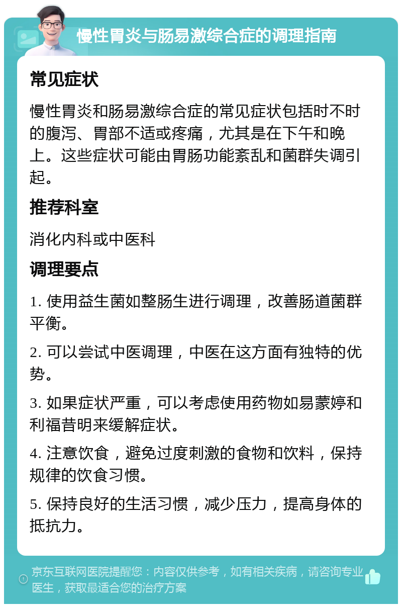 慢性胃炎与肠易激综合症的调理指南 常见症状 慢性胃炎和肠易激综合症的常见症状包括时不时的腹泻、胃部不适或疼痛，尤其是在下午和晚上。这些症状可能由胃肠功能紊乱和菌群失调引起。 推荐科室 消化内科或中医科 调理要点 1. 使用益生菌如整肠生进行调理，改善肠道菌群平衡。 2. 可以尝试中医调理，中医在这方面有独特的优势。 3. 如果症状严重，可以考虑使用药物如易蒙婷和利福昔明来缓解症状。 4. 注意饮食，避免过度刺激的食物和饮料，保持规律的饮食习惯。 5. 保持良好的生活习惯，减少压力，提高身体的抵抗力。