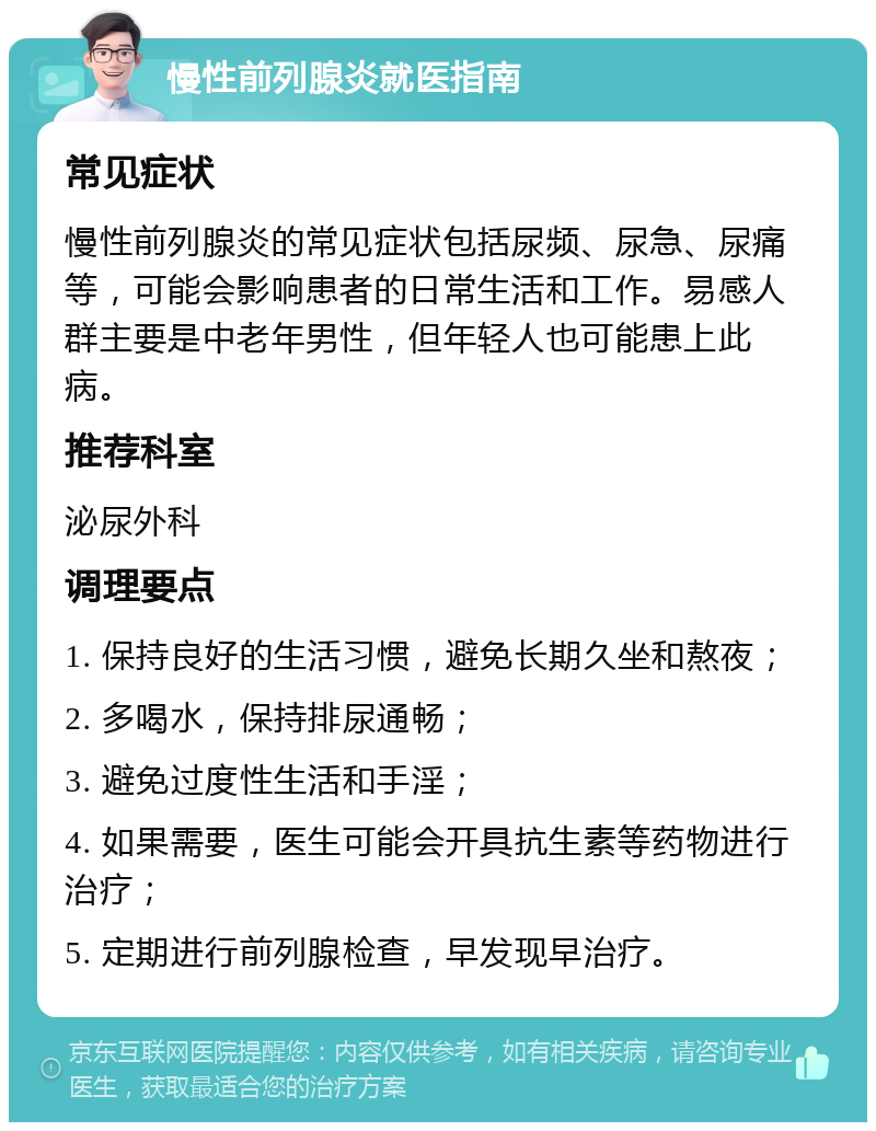 慢性前列腺炎就医指南 常见症状 慢性前列腺炎的常见症状包括尿频、尿急、尿痛等，可能会影响患者的日常生活和工作。易感人群主要是中老年男性，但年轻人也可能患上此病。 推荐科室 泌尿外科 调理要点 1. 保持良好的生活习惯，避免长期久坐和熬夜； 2. 多喝水，保持排尿通畅； 3. 避免过度性生活和手淫； 4. 如果需要，医生可能会开具抗生素等药物进行治疗； 5. 定期进行前列腺检查，早发现早治疗。