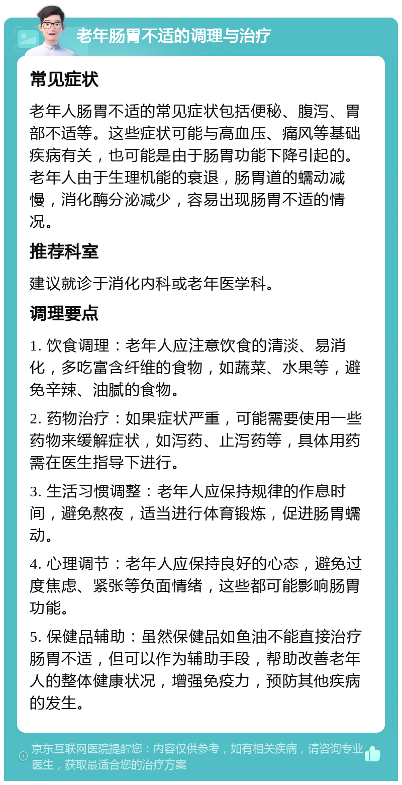 老年肠胃不适的调理与治疗 常见症状 老年人肠胃不适的常见症状包括便秘、腹泻、胃部不适等。这些症状可能与高血压、痛风等基础疾病有关，也可能是由于肠胃功能下降引起的。老年人由于生理机能的衰退，肠胃道的蠕动减慢，消化酶分泌减少，容易出现肠胃不适的情况。 推荐科室 建议就诊于消化内科或老年医学科。 调理要点 1. 饮食调理：老年人应注意饮食的清淡、易消化，多吃富含纤维的食物，如蔬菜、水果等，避免辛辣、油腻的食物。 2. 药物治疗：如果症状严重，可能需要使用一些药物来缓解症状，如泻药、止泻药等，具体用药需在医生指导下进行。 3. 生活习惯调整：老年人应保持规律的作息时间，避免熬夜，适当进行体育锻炼，促进肠胃蠕动。 4. 心理调节：老年人应保持良好的心态，避免过度焦虑、紧张等负面情绪，这些都可能影响肠胃功能。 5. 保健品辅助：虽然保健品如鱼油不能直接治疗肠胃不适，但可以作为辅助手段，帮助改善老年人的整体健康状况，增强免疫力，预防其他疾病的发生。