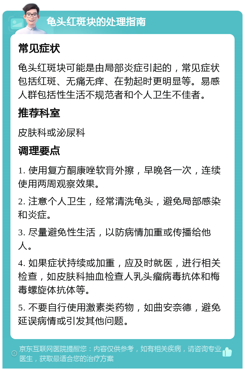 龟头红斑块的处理指南 常见症状 龟头红斑块可能是由局部炎症引起的，常见症状包括红斑、无痛无痒、在勃起时更明显等。易感人群包括性生活不规范者和个人卫生不佳者。 推荐科室 皮肤科或泌尿科 调理要点 1. 使用复方酮康唑软膏外擦，早晚各一次，连续使用两周观察效果。 2. 注意个人卫生，经常清洗龟头，避免局部感染和炎症。 3. 尽量避免性生活，以防病情加重或传播给他人。 4. 如果症状持续或加重，应及时就医，进行相关检查，如皮肤科抽血检查人乳头瘤病毒抗体和梅毒螺旋体抗体等。 5. 不要自行使用激素类药物，如曲安奈德，避免延误病情或引发其他问题。