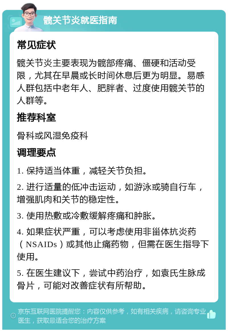 髋关节炎就医指南 常见症状 髋关节炎主要表现为髋部疼痛、僵硬和活动受限，尤其在早晨或长时间休息后更为明显。易感人群包括中老年人、肥胖者、过度使用髋关节的人群等。 推荐科室 骨科或风湿免疫科 调理要点 1. 保持适当体重，减轻关节负担。 2. 进行适量的低冲击运动，如游泳或骑自行车，增强肌肉和关节的稳定性。 3. 使用热敷或冷敷缓解疼痛和肿胀。 4. 如果症状严重，可以考虑使用非甾体抗炎药（NSAIDs）或其他止痛药物，但需在医生指导下使用。 5. 在医生建议下，尝试中药治疗，如袁氏生脉成骨片，可能对改善症状有所帮助。