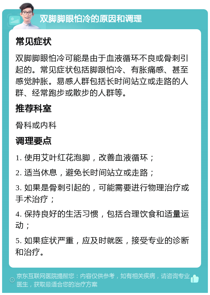 双脚脚眼怕冷的原因和调理 常见症状 双脚脚眼怕冷可能是由于血液循环不良或骨刺引起的。常见症状包括脚跟怕冷、有胀痛感、甚至感觉肿胀。易感人群包括长时间站立或走路的人群、经常跑步或散步的人群等。 推荐科室 骨科或内科 调理要点 1. 使用艾叶红花泡脚，改善血液循环； 2. 适当休息，避免长时间站立或走路； 3. 如果是骨刺引起的，可能需要进行物理治疗或手术治疗； 4. 保持良好的生活习惯，包括合理饮食和适量运动； 5. 如果症状严重，应及时就医，接受专业的诊断和治疗。