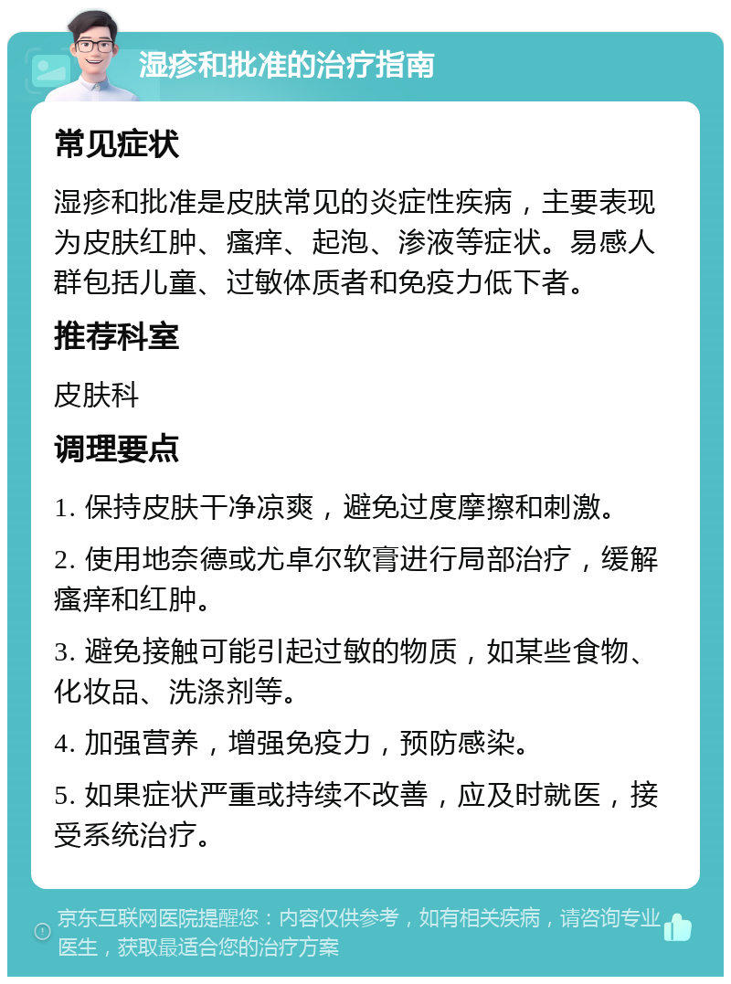 湿疹和批准的治疗指南 常见症状 湿疹和批准是皮肤常见的炎症性疾病，主要表现为皮肤红肿、瘙痒、起泡、渗液等症状。易感人群包括儿童、过敏体质者和免疫力低下者。 推荐科室 皮肤科 调理要点 1. 保持皮肤干净凉爽，避免过度摩擦和刺激。 2. 使用地奈德或尤卓尔软膏进行局部治疗，缓解瘙痒和红肿。 3. 避免接触可能引起过敏的物质，如某些食物、化妆品、洗涤剂等。 4. 加强营养，增强免疫力，预防感染。 5. 如果症状严重或持续不改善，应及时就医，接受系统治疗。