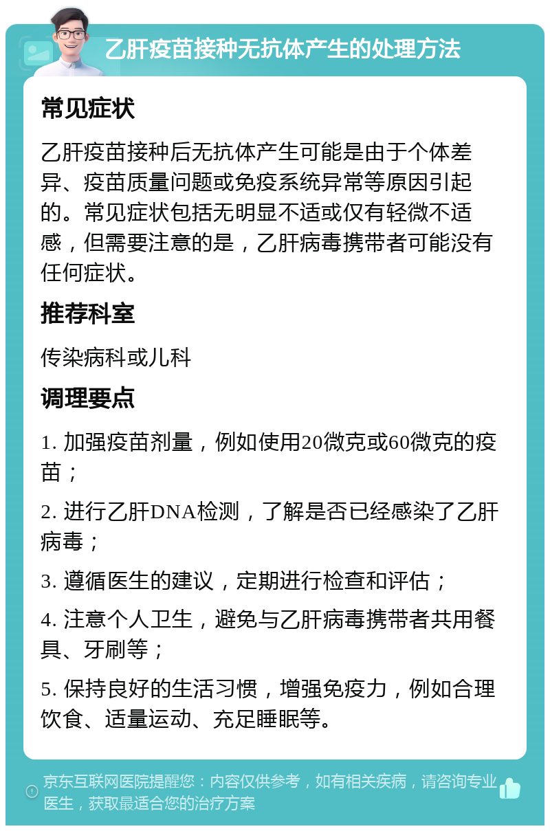 乙肝疫苗接种无抗体产生的处理方法 常见症状 乙肝疫苗接种后无抗体产生可能是由于个体差异、疫苗质量问题或免疫系统异常等原因引起的。常见症状包括无明显不适或仅有轻微不适感，但需要注意的是，乙肝病毒携带者可能没有任何症状。 推荐科室 传染病科或儿科 调理要点 1. 加强疫苗剂量，例如使用20微克或60微克的疫苗； 2. 进行乙肝DNA检测，了解是否已经感染了乙肝病毒； 3. 遵循医生的建议，定期进行检查和评估； 4. 注意个人卫生，避免与乙肝病毒携带者共用餐具、牙刷等； 5. 保持良好的生活习惯，增强免疫力，例如合理饮食、适量运动、充足睡眠等。