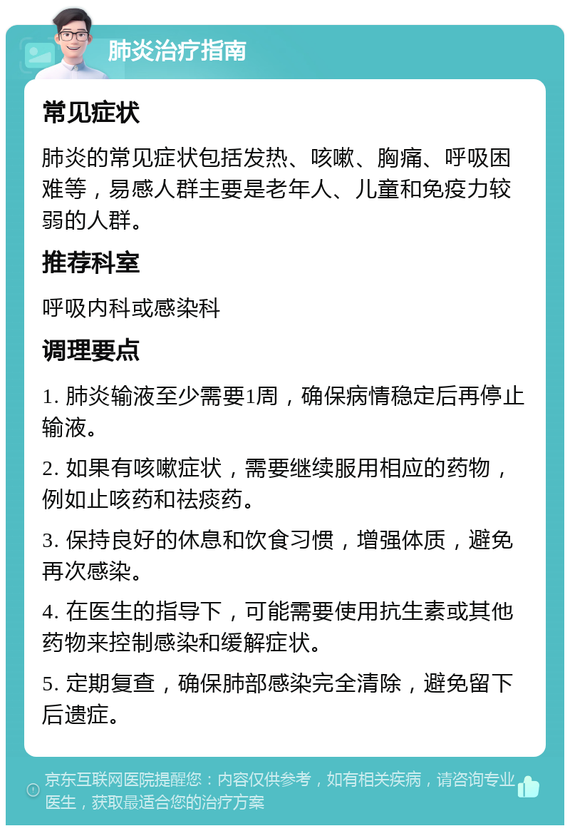 肺炎治疗指南 常见症状 肺炎的常见症状包括发热、咳嗽、胸痛、呼吸困难等，易感人群主要是老年人、儿童和免疫力较弱的人群。 推荐科室 呼吸内科或感染科 调理要点 1. 肺炎输液至少需要1周，确保病情稳定后再停止输液。 2. 如果有咳嗽症状，需要继续服用相应的药物，例如止咳药和祛痰药。 3. 保持良好的休息和饮食习惯，增强体质，避免再次感染。 4. 在医生的指导下，可能需要使用抗生素或其他药物来控制感染和缓解症状。 5. 定期复查，确保肺部感染完全清除，避免留下后遗症。