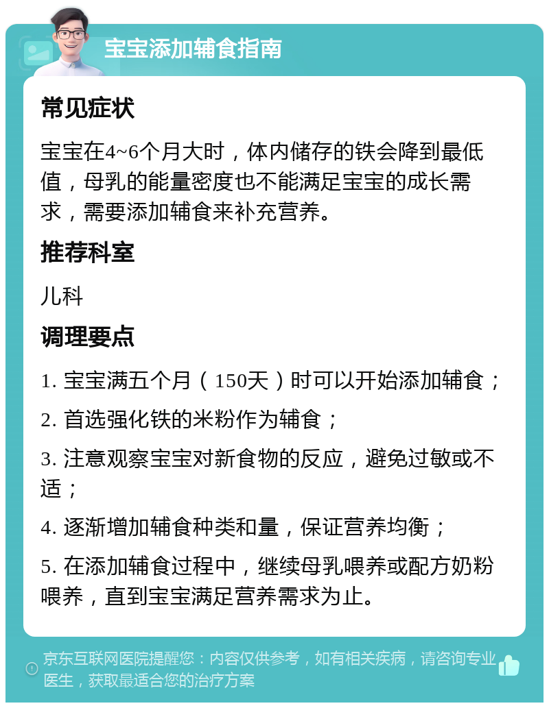 宝宝添加辅食指南 常见症状 宝宝在4~6个月大时，体内储存的铁会降到最低值，母乳的能量密度也不能满足宝宝的成长需求，需要添加辅食来补充营养。 推荐科室 儿科 调理要点 1. 宝宝满五个月（150天）时可以开始添加辅食； 2. 首选强化铁的米粉作为辅食； 3. 注意观察宝宝对新食物的反应，避免过敏或不适； 4. 逐渐增加辅食种类和量，保证营养均衡； 5. 在添加辅食过程中，继续母乳喂养或配方奶粉喂养，直到宝宝满足营养需求为止。