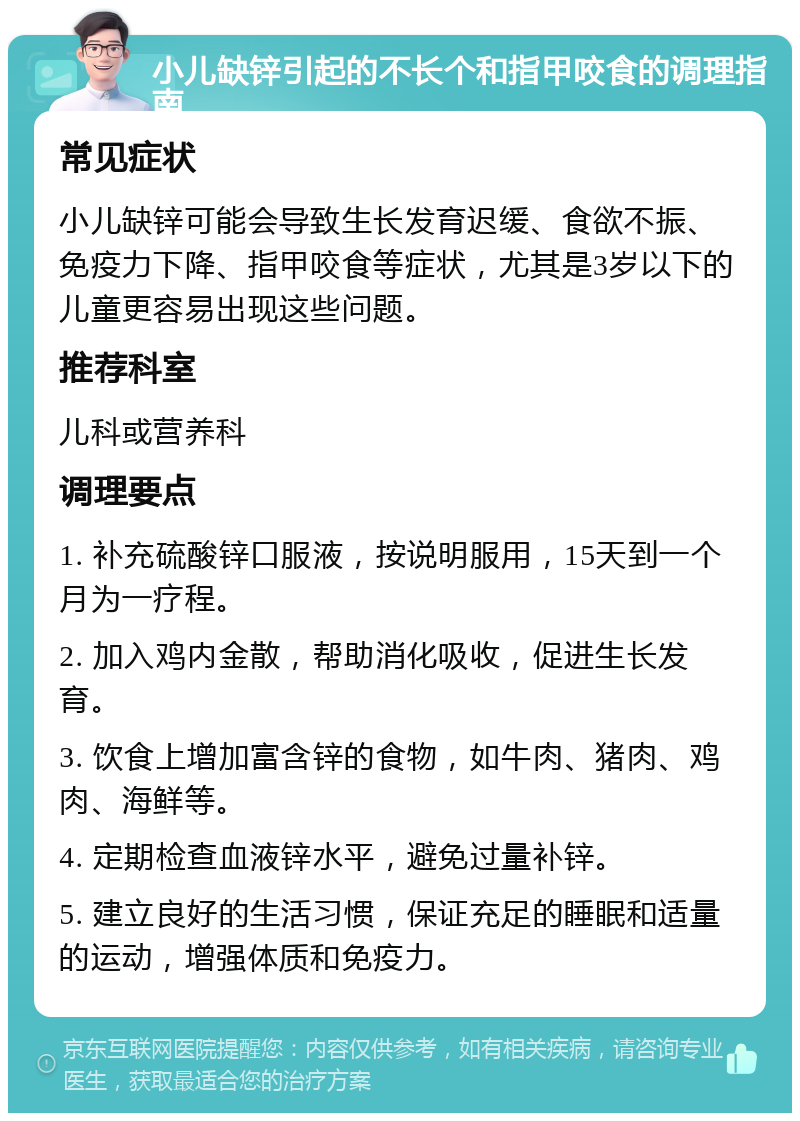 小儿缺锌引起的不长个和指甲咬食的调理指南 常见症状 小儿缺锌可能会导致生长发育迟缓、食欲不振、免疫力下降、指甲咬食等症状，尤其是3岁以下的儿童更容易出现这些问题。 推荐科室 儿科或营养科 调理要点 1. 补充硫酸锌口服液，按说明服用，15天到一个月为一疗程。 2. 加入鸡内金散，帮助消化吸收，促进生长发育。 3. 饮食上增加富含锌的食物，如牛肉、猪肉、鸡肉、海鲜等。 4. 定期检查血液锌水平，避免过量补锌。 5. 建立良好的生活习惯，保证充足的睡眠和适量的运动，增强体质和免疫力。