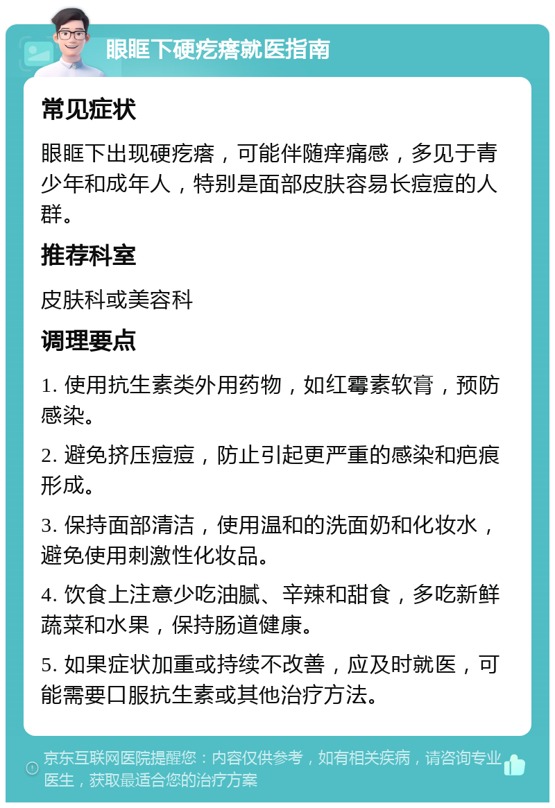 眼眶下硬疙瘩就医指南 常见症状 眼眶下出现硬疙瘩，可能伴随痒痛感，多见于青少年和成年人，特别是面部皮肤容易长痘痘的人群。 推荐科室 皮肤科或美容科 调理要点 1. 使用抗生素类外用药物，如红霉素软膏，预防感染。 2. 避免挤压痘痘，防止引起更严重的感染和疤痕形成。 3. 保持面部清洁，使用温和的洗面奶和化妆水，避免使用刺激性化妆品。 4. 饮食上注意少吃油腻、辛辣和甜食，多吃新鲜蔬菜和水果，保持肠道健康。 5. 如果症状加重或持续不改善，应及时就医，可能需要口服抗生素或其他治疗方法。