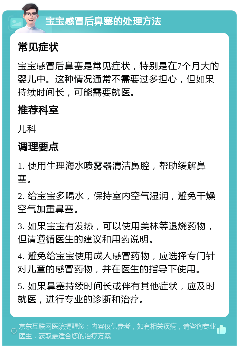 宝宝感冒后鼻塞的处理方法 常见症状 宝宝感冒后鼻塞是常见症状，特别是在7个月大的婴儿中。这种情况通常不需要过多担心，但如果持续时间长，可能需要就医。 推荐科室 儿科 调理要点 1. 使用生理海水喷雾器清洁鼻腔，帮助缓解鼻塞。 2. 给宝宝多喝水，保持室内空气湿润，避免干燥空气加重鼻塞。 3. 如果宝宝有发热，可以使用美林等退烧药物，但请遵循医生的建议和用药说明。 4. 避免给宝宝使用成人感冒药物，应选择专门针对儿童的感冒药物，并在医生的指导下使用。 5. 如果鼻塞持续时间长或伴有其他症状，应及时就医，进行专业的诊断和治疗。