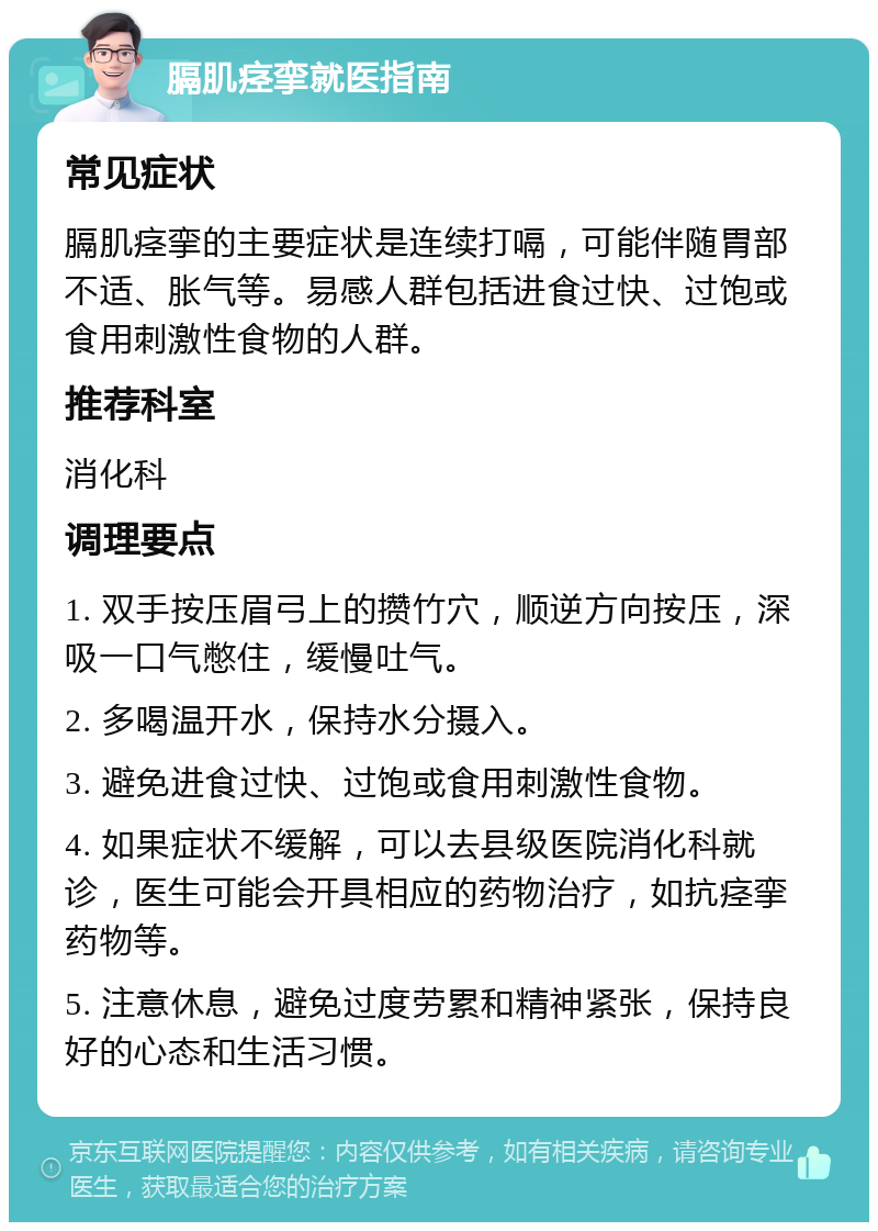 膈肌痉挛就医指南 常见症状 膈肌痉挛的主要症状是连续打嗝，可能伴随胃部不适、胀气等。易感人群包括进食过快、过饱或食用刺激性食物的人群。 推荐科室 消化科 调理要点 1. 双手按压眉弓上的攒竹穴，顺逆方向按压，深吸一口气憋住，缓慢吐气。 2. 多喝温开水，保持水分摄入。 3. 避免进食过快、过饱或食用刺激性食物。 4. 如果症状不缓解，可以去县级医院消化科就诊，医生可能会开具相应的药物治疗，如抗痉挛药物等。 5. 注意休息，避免过度劳累和精神紧张，保持良好的心态和生活习惯。