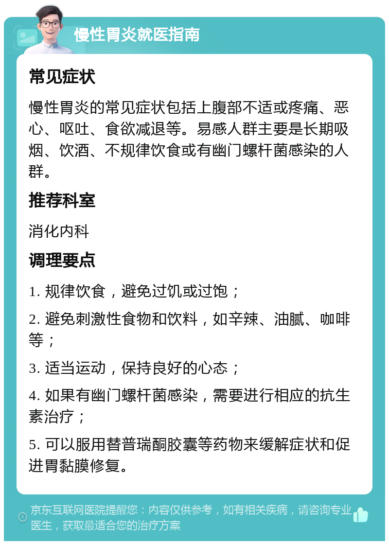 慢性胃炎就医指南 常见症状 慢性胃炎的常见症状包括上腹部不适或疼痛、恶心、呕吐、食欲减退等。易感人群主要是长期吸烟、饮酒、不规律饮食或有幽门螺杆菌感染的人群。 推荐科室 消化内科 调理要点 1. 规律饮食，避免过饥或过饱； 2. 避免刺激性食物和饮料，如辛辣、油腻、咖啡等； 3. 适当运动，保持良好的心态； 4. 如果有幽门螺杆菌感染，需要进行相应的抗生素治疗； 5. 可以服用替普瑞酮胶囊等药物来缓解症状和促进胃黏膜修复。