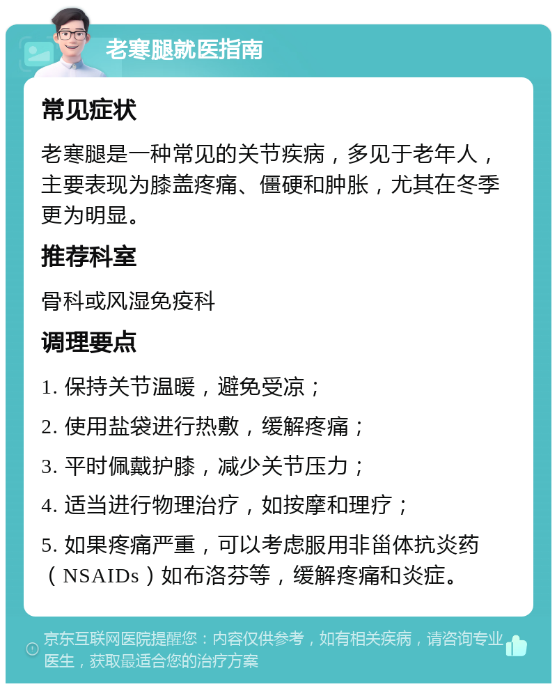 老寒腿就医指南 常见症状 老寒腿是一种常见的关节疾病，多见于老年人，主要表现为膝盖疼痛、僵硬和肿胀，尤其在冬季更为明显。 推荐科室 骨科或风湿免疫科 调理要点 1. 保持关节温暖，避免受凉； 2. 使用盐袋进行热敷，缓解疼痛； 3. 平时佩戴护膝，减少关节压力； 4. 适当进行物理治疗，如按摩和理疗； 5. 如果疼痛严重，可以考虑服用非甾体抗炎药（NSAIDs）如布洛芬等，缓解疼痛和炎症。