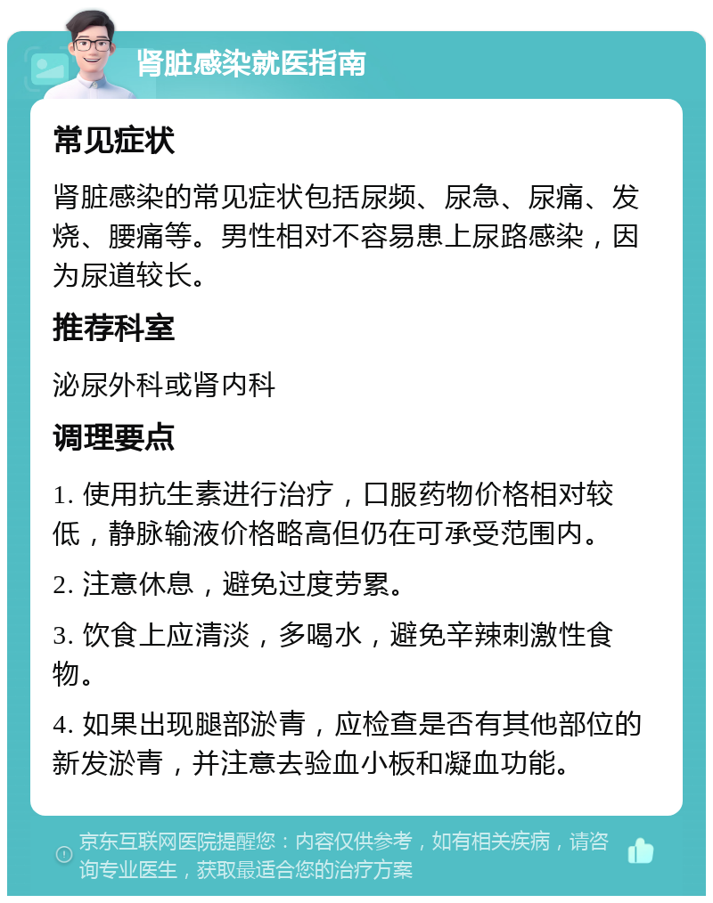 肾脏感染就医指南 常见症状 肾脏感染的常见症状包括尿频、尿急、尿痛、发烧、腰痛等。男性相对不容易患上尿路感染，因为尿道较长。 推荐科室 泌尿外科或肾内科 调理要点 1. 使用抗生素进行治疗，口服药物价格相对较低，静脉输液价格略高但仍在可承受范围内。 2. 注意休息，避免过度劳累。 3. 饮食上应清淡，多喝水，避免辛辣刺激性食物。 4. 如果出现腿部淤青，应检查是否有其他部位的新发淤青，并注意去验血小板和凝血功能。