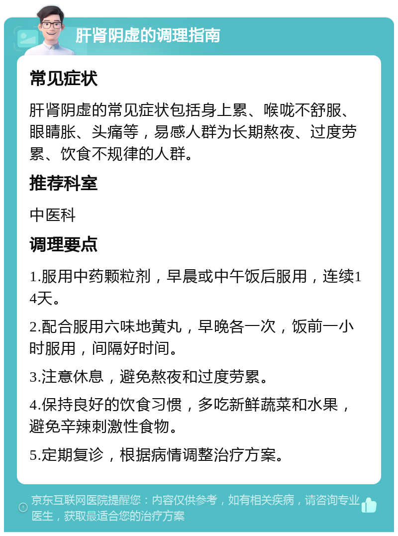 肝肾阴虚的调理指南 常见症状 肝肾阴虚的常见症状包括身上累、喉咙不舒服、眼睛胀、头痛等，易感人群为长期熬夜、过度劳累、饮食不规律的人群。 推荐科室 中医科 调理要点 1.服用中药颗粒剂，早晨或中午饭后服用，连续14天。 2.配合服用六味地黄丸，早晚各一次，饭前一小时服用，间隔好时间。 3.注意休息，避免熬夜和过度劳累。 4.保持良好的饮食习惯，多吃新鲜蔬菜和水果，避免辛辣刺激性食物。 5.定期复诊，根据病情调整治疗方案。