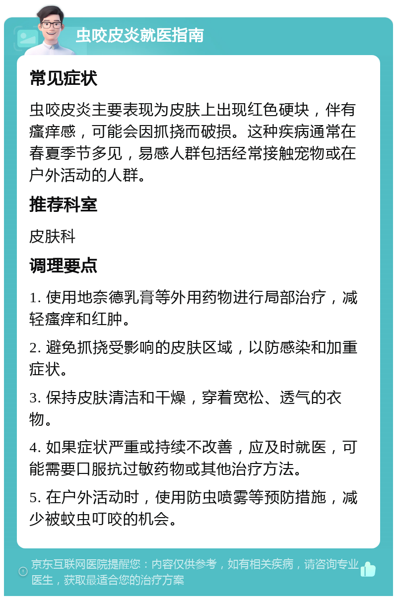 虫咬皮炎就医指南 常见症状 虫咬皮炎主要表现为皮肤上出现红色硬块，伴有瘙痒感，可能会因抓挠而破损。这种疾病通常在春夏季节多见，易感人群包括经常接触宠物或在户外活动的人群。 推荐科室 皮肤科 调理要点 1. 使用地奈德乳膏等外用药物进行局部治疗，减轻瘙痒和红肿。 2. 避免抓挠受影响的皮肤区域，以防感染和加重症状。 3. 保持皮肤清洁和干燥，穿着宽松、透气的衣物。 4. 如果症状严重或持续不改善，应及时就医，可能需要口服抗过敏药物或其他治疗方法。 5. 在户外活动时，使用防虫喷雾等预防措施，减少被蚊虫叮咬的机会。