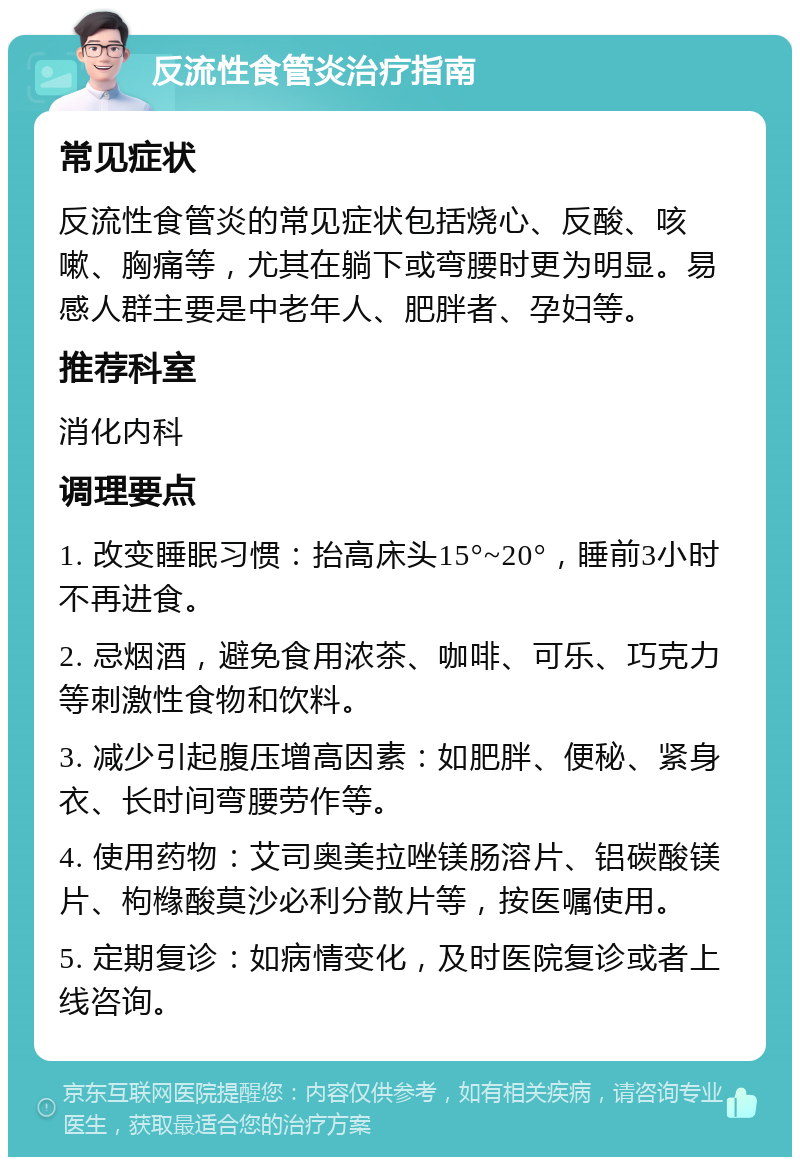 反流性食管炎治疗指南 常见症状 反流性食管炎的常见症状包括烧心、反酸、咳嗽、胸痛等，尤其在躺下或弯腰时更为明显。易感人群主要是中老年人、肥胖者、孕妇等。 推荐科室 消化内科 调理要点 1. 改变睡眠习惯：抬高床头15°~20°，睡前3小时不再进食。 2. 忌烟酒，避免食用浓茶、咖啡、可乐、巧克力等刺激性食物和饮料。 3. 减少引起腹压增高因素：如肥胖、便秘、紧身衣、长时间弯腰劳作等。 4. 使用药物：艾司奥美拉唑镁肠溶片、铝碳酸镁片、枸橼酸莫沙必利分散片等，按医嘱使用。 5. 定期复诊：如病情变化，及时医院复诊或者上线咨询。