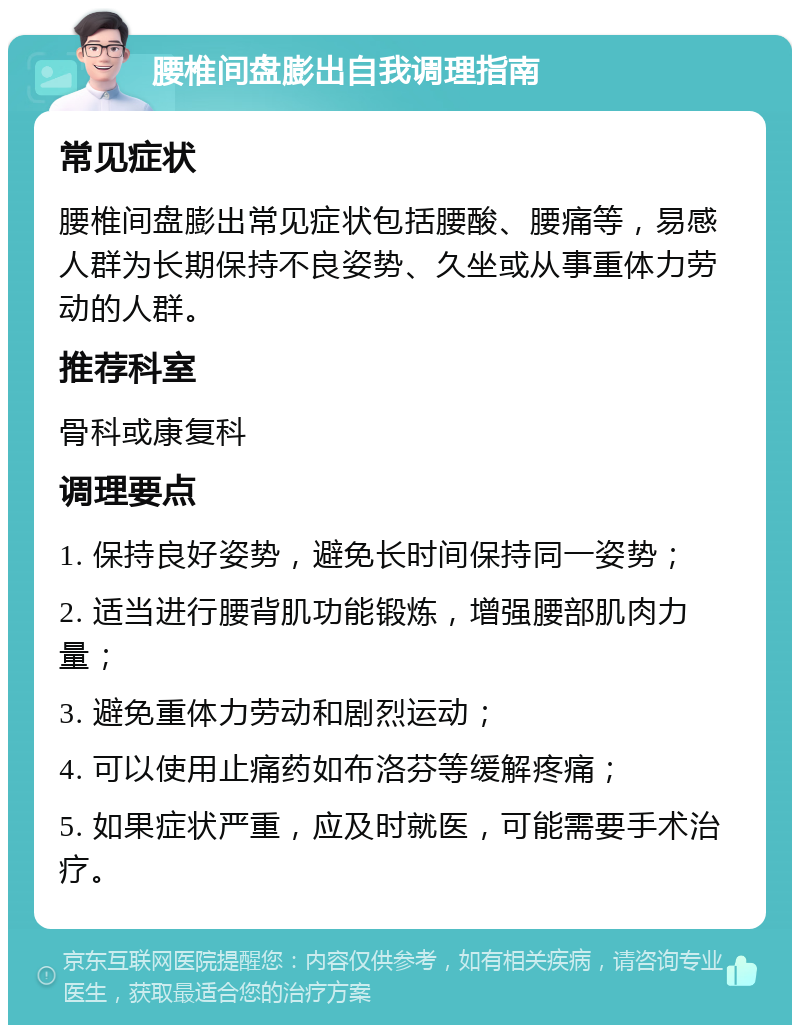 腰椎间盘膨出自我调理指南 常见症状 腰椎间盘膨出常见症状包括腰酸、腰痛等，易感人群为长期保持不良姿势、久坐或从事重体力劳动的人群。 推荐科室 骨科或康复科 调理要点 1. 保持良好姿势，避免长时间保持同一姿势； 2. 适当进行腰背肌功能锻炼，增强腰部肌肉力量； 3. 避免重体力劳动和剧烈运动； 4. 可以使用止痛药如布洛芬等缓解疼痛； 5. 如果症状严重，应及时就医，可能需要手术治疗。