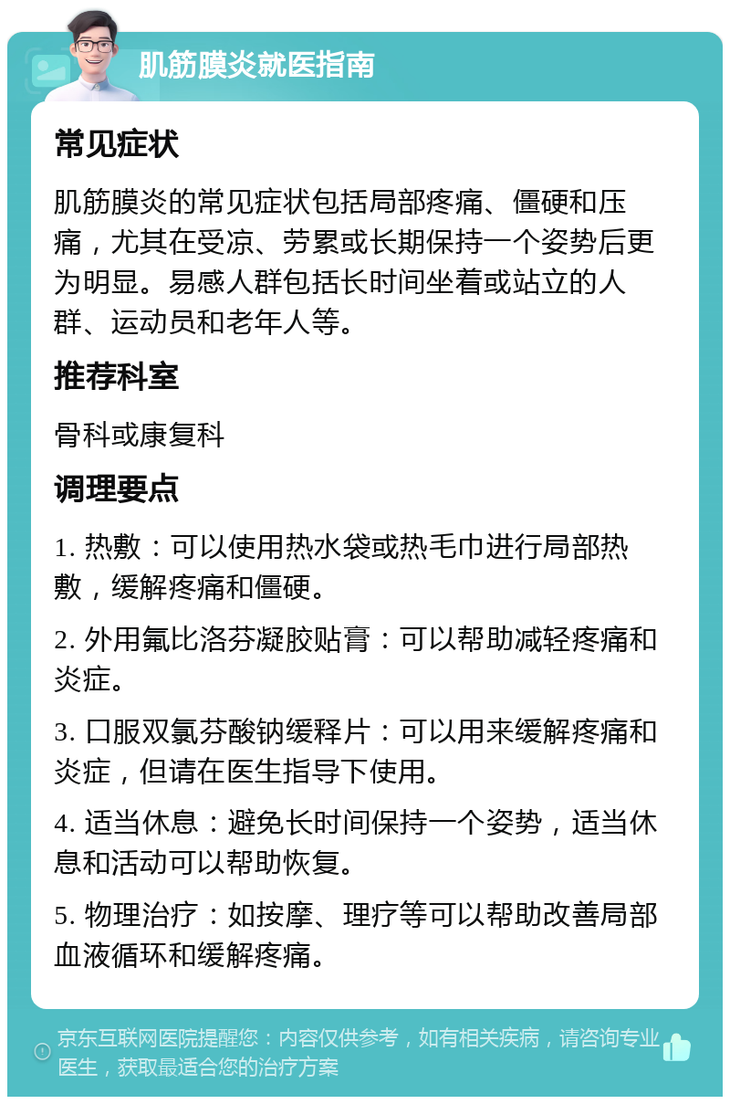 肌筋膜炎就医指南 常见症状 肌筋膜炎的常见症状包括局部疼痛、僵硬和压痛，尤其在受凉、劳累或长期保持一个姿势后更为明显。易感人群包括长时间坐着或站立的人群、运动员和老年人等。 推荐科室 骨科或康复科 调理要点 1. 热敷：可以使用热水袋或热毛巾进行局部热敷，缓解疼痛和僵硬。 2. 外用氟比洛芬凝胶贴膏：可以帮助减轻疼痛和炎症。 3. 口服双氯芬酸钠缓释片：可以用来缓解疼痛和炎症，但请在医生指导下使用。 4. 适当休息：避免长时间保持一个姿势，适当休息和活动可以帮助恢复。 5. 物理治疗：如按摩、理疗等可以帮助改善局部血液循环和缓解疼痛。