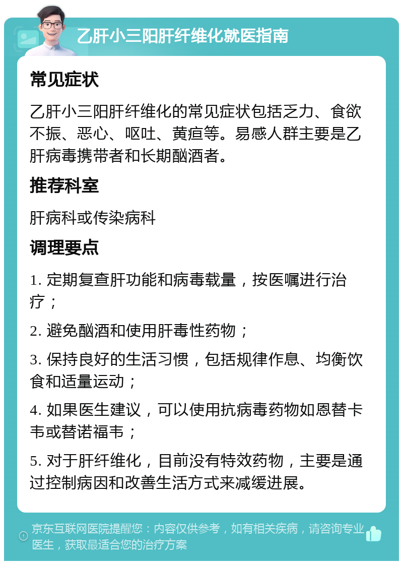 乙肝小三阳肝纤维化就医指南 常见症状 乙肝小三阳肝纤维化的常见症状包括乏力、食欲不振、恶心、呕吐、黄疸等。易感人群主要是乙肝病毒携带者和长期酗酒者。 推荐科室 肝病科或传染病科 调理要点 1. 定期复查肝功能和病毒载量，按医嘱进行治疗； 2. 避免酗酒和使用肝毒性药物； 3. 保持良好的生活习惯，包括规律作息、均衡饮食和适量运动； 4. 如果医生建议，可以使用抗病毒药物如恩替卡韦或替诺福韦； 5. 对于肝纤维化，目前没有特效药物，主要是通过控制病因和改善生活方式来减缓进展。