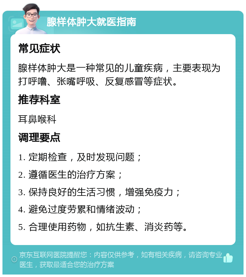 腺样体肿大就医指南 常见症状 腺样体肿大是一种常见的儿童疾病，主要表现为打呼噜、张嘴呼吸、反复感冒等症状。 推荐科室 耳鼻喉科 调理要点 1. 定期检查，及时发现问题； 2. 遵循医生的治疗方案； 3. 保持良好的生活习惯，增强免疫力； 4. 避免过度劳累和情绪波动； 5. 合理使用药物，如抗生素、消炎药等。