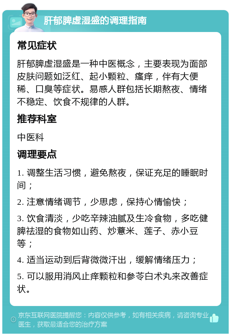 肝郁脾虚湿盛的调理指南 常见症状 肝郁脾虚湿盛是一种中医概念，主要表现为面部皮肤问题如泛红、起小颗粒、瘙痒，伴有大便稀、口臭等症状。易感人群包括长期熬夜、情绪不稳定、饮食不规律的人群。 推荐科室 中医科 调理要点 1. 调整生活习惯，避免熬夜，保证充足的睡眠时间； 2. 注意情绪调节，少思虑，保持心情愉快； 3. 饮食清淡，少吃辛辣油腻及生冷食物，多吃健脾祛湿的食物如山药、炒薏米、莲子、赤小豆等； 4. 适当运动到后背微微汗出，缓解情绪压力； 5. 可以服用消风止痒颗粒和参苓白术丸来改善症状。