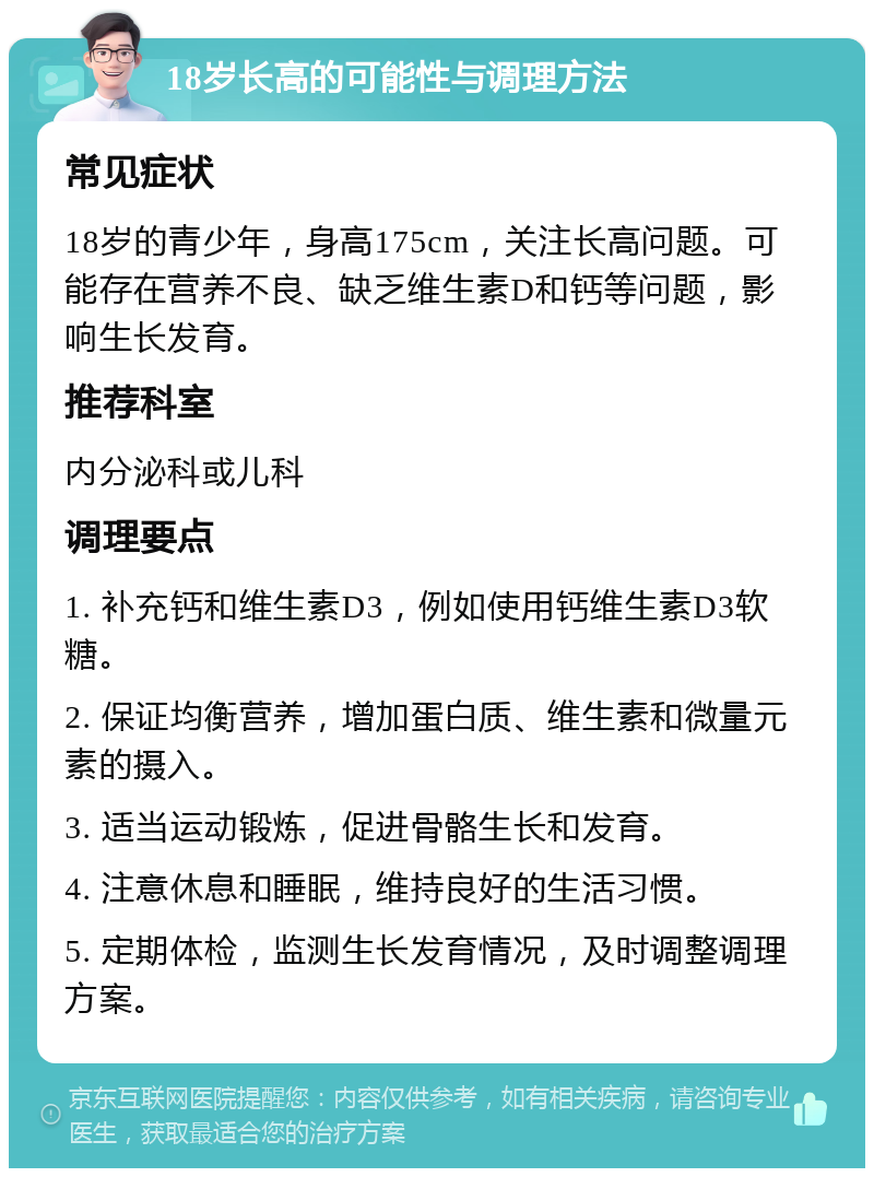 18岁长高的可能性与调理方法 常见症状 18岁的青少年，身高175cm，关注长高问题。可能存在营养不良、缺乏维生素D和钙等问题，影响生长发育。 推荐科室 内分泌科或儿科 调理要点 1. 补充钙和维生素D3，例如使用钙维生素D3软糖。 2. 保证均衡营养，增加蛋白质、维生素和微量元素的摄入。 3. 适当运动锻炼，促进骨骼生长和发育。 4. 注意休息和睡眠，维持良好的生活习惯。 5. 定期体检，监测生长发育情况，及时调整调理方案。