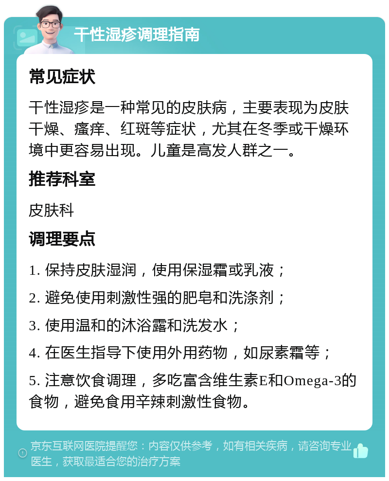 干性湿疹调理指南 常见症状 干性湿疹是一种常见的皮肤病，主要表现为皮肤干燥、瘙痒、红斑等症状，尤其在冬季或干燥环境中更容易出现。儿童是高发人群之一。 推荐科室 皮肤科 调理要点 1. 保持皮肤湿润，使用保湿霜或乳液； 2. 避免使用刺激性强的肥皂和洗涤剂； 3. 使用温和的沐浴露和洗发水； 4. 在医生指导下使用外用药物，如尿素霜等； 5. 注意饮食调理，多吃富含维生素E和Omega-3的食物，避免食用辛辣刺激性食物。