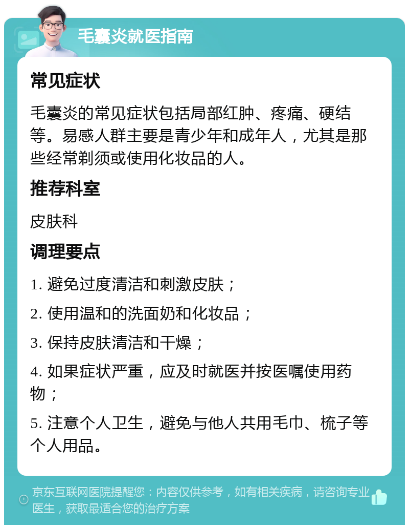 毛囊炎就医指南 常见症状 毛囊炎的常见症状包括局部红肿、疼痛、硬结等。易感人群主要是青少年和成年人，尤其是那些经常剃须或使用化妆品的人。 推荐科室 皮肤科 调理要点 1. 避免过度清洁和刺激皮肤； 2. 使用温和的洗面奶和化妆品； 3. 保持皮肤清洁和干燥； 4. 如果症状严重，应及时就医并按医嘱使用药物； 5. 注意个人卫生，避免与他人共用毛巾、梳子等个人用品。