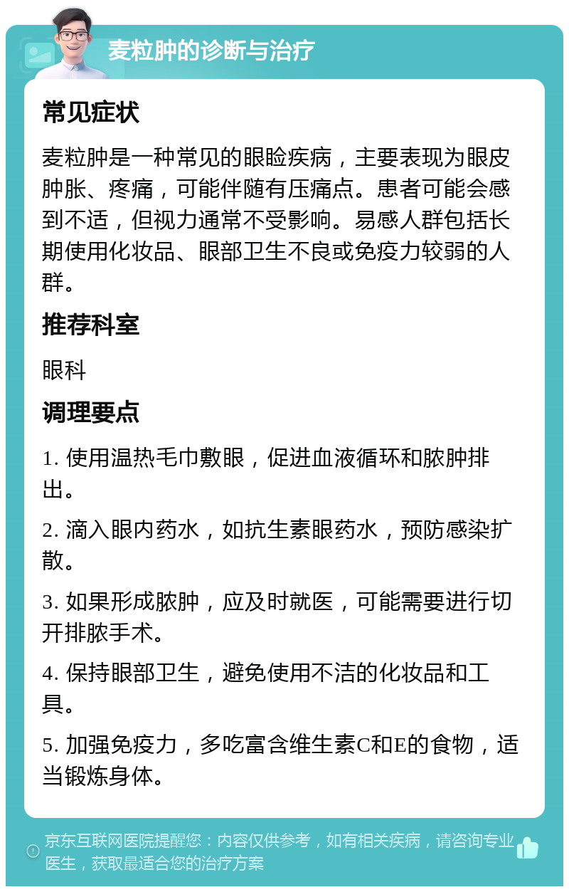 麦粒肿的诊断与治疗 常见症状 麦粒肿是一种常见的眼睑疾病，主要表现为眼皮肿胀、疼痛，可能伴随有压痛点。患者可能会感到不适，但视力通常不受影响。易感人群包括长期使用化妆品、眼部卫生不良或免疫力较弱的人群。 推荐科室 眼科 调理要点 1. 使用温热毛巾敷眼，促进血液循环和脓肿排出。 2. 滴入眼内药水，如抗生素眼药水，预防感染扩散。 3. 如果形成脓肿，应及时就医，可能需要进行切开排脓手术。 4. 保持眼部卫生，避免使用不洁的化妆品和工具。 5. 加强免疫力，多吃富含维生素C和E的食物，适当锻炼身体。