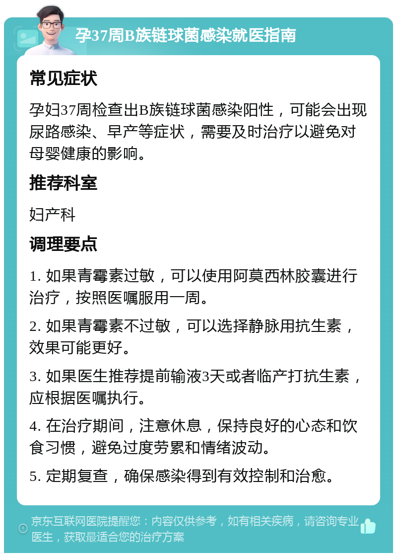 孕37周B族链球菌感染就医指南 常见症状 孕妇37周检查出B族链球菌感染阳性，可能会出现尿路感染、早产等症状，需要及时治疗以避免对母婴健康的影响。 推荐科室 妇产科 调理要点 1. 如果青霉素过敏，可以使用阿莫西林胶囊进行治疗，按照医嘱服用一周。 2. 如果青霉素不过敏，可以选择静脉用抗生素，效果可能更好。 3. 如果医生推荐提前输液3天或者临产打抗生素，应根据医嘱执行。 4. 在治疗期间，注意休息，保持良好的心态和饮食习惯，避免过度劳累和情绪波动。 5. 定期复查，确保感染得到有效控制和治愈。