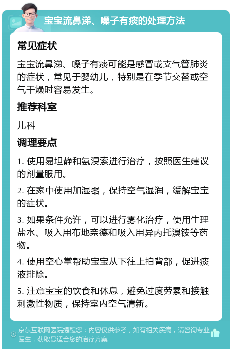 宝宝流鼻涕、嗓子有痰的处理方法 常见症状 宝宝流鼻涕、嗓子有痰可能是感冒或支气管肺炎的症状，常见于婴幼儿，特别是在季节交替或空气干燥时容易发生。 推荐科室 儿科 调理要点 1. 使用易坦静和氨溴索进行治疗，按照医生建议的剂量服用。 2. 在家中使用加湿器，保持空气湿润，缓解宝宝的症状。 3. 如果条件允许，可以进行雾化治疗，使用生理盐水、吸入用布地奈德和吸入用异丙托溴铵等药物。 4. 使用空心掌帮助宝宝从下往上拍背部，促进痰液排除。 5. 注意宝宝的饮食和休息，避免过度劳累和接触刺激性物质，保持室内空气清新。