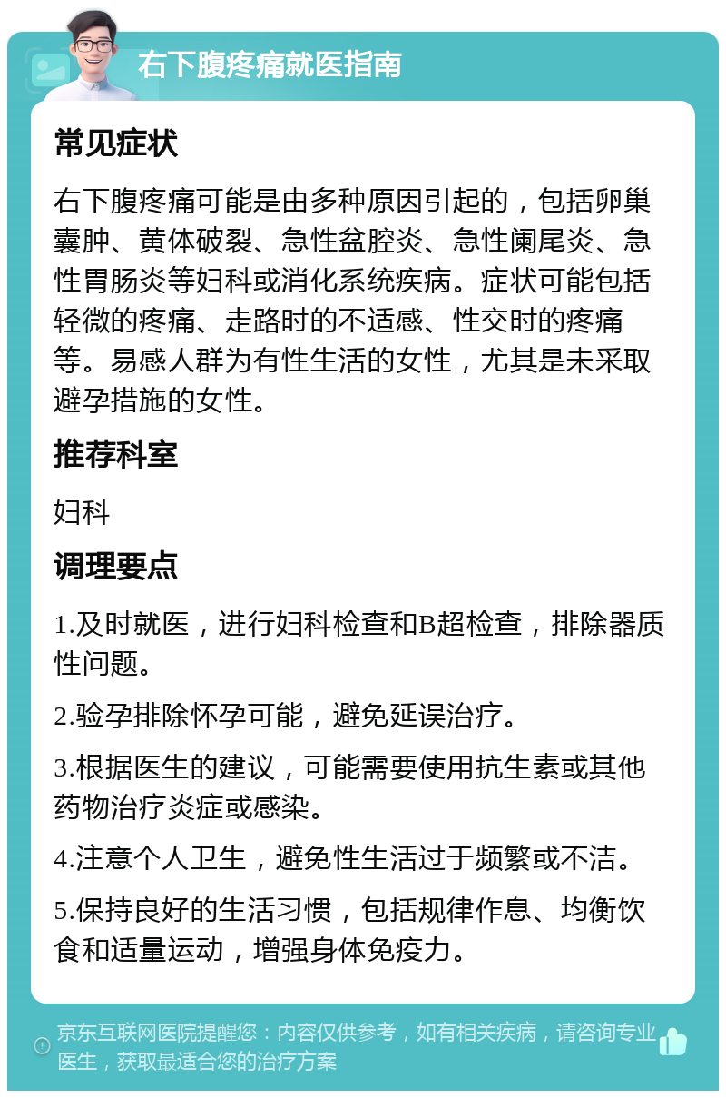 右下腹疼痛就医指南 常见症状 右下腹疼痛可能是由多种原因引起的，包括卵巢囊肿、黄体破裂、急性盆腔炎、急性阑尾炎、急性胃肠炎等妇科或消化系统疾病。症状可能包括轻微的疼痛、走路时的不适感、性交时的疼痛等。易感人群为有性生活的女性，尤其是未采取避孕措施的女性。 推荐科室 妇科 调理要点 1.及时就医，进行妇科检查和B超检查，排除器质性问题。 2.验孕排除怀孕可能，避免延误治疗。 3.根据医生的建议，可能需要使用抗生素或其他药物治疗炎症或感染。 4.注意个人卫生，避免性生活过于频繁或不洁。 5.保持良好的生活习惯，包括规律作息、均衡饮食和适量运动，增强身体免疫力。