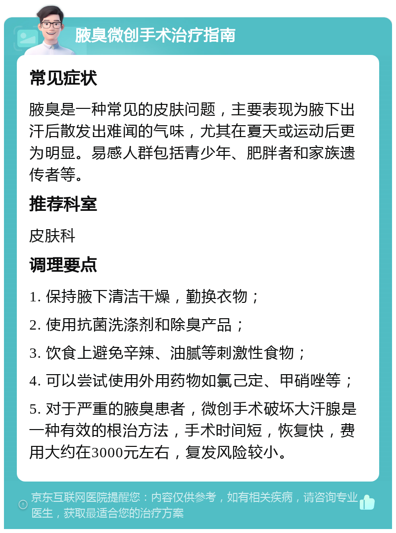 腋臭微创手术治疗指南 常见症状 腋臭是一种常见的皮肤问题，主要表现为腋下出汗后散发出难闻的气味，尤其在夏天或运动后更为明显。易感人群包括青少年、肥胖者和家族遗传者等。 推荐科室 皮肤科 调理要点 1. 保持腋下清洁干燥，勤换衣物； 2. 使用抗菌洗涤剂和除臭产品； 3. 饮食上避免辛辣、油腻等刺激性食物； 4. 可以尝试使用外用药物如氯己定、甲硝唑等； 5. 对于严重的腋臭患者，微创手术破坏大汗腺是一种有效的根治方法，手术时间短，恢复快，费用大约在3000元左右，复发风险较小。