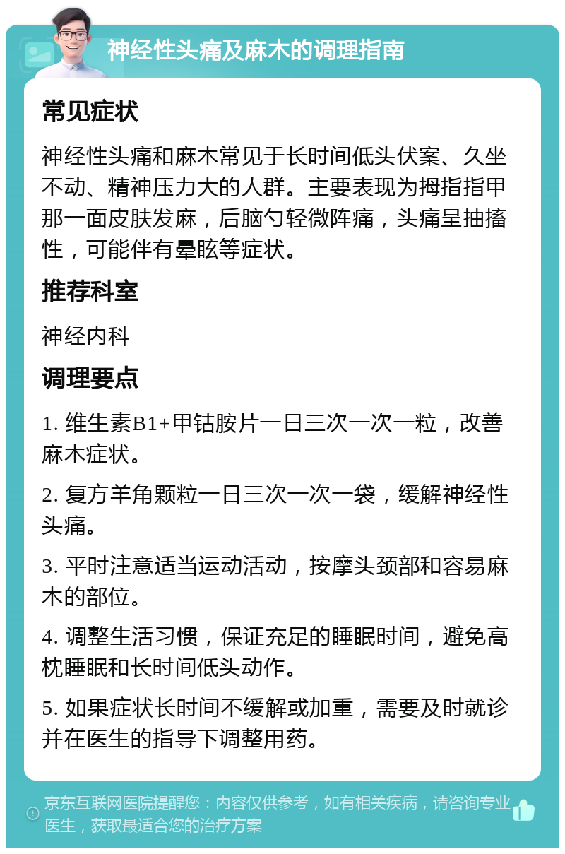 神经性头痛及麻木的调理指南 常见症状 神经性头痛和麻木常见于长时间低头伏案、久坐不动、精神压力大的人群。主要表现为拇指指甲那一面皮肤发麻，后脑勺轻微阵痛，头痛呈抽搐性，可能伴有晕眩等症状。 推荐科室 神经内科 调理要点 1. 维生素B1+甲钴胺片一日三次一次一粒，改善麻木症状。 2. 复方羊角颗粒一日三次一次一袋，缓解神经性头痛。 3. 平时注意适当运动活动，按摩头颈部和容易麻木的部位。 4. 调整生活习惯，保证充足的睡眠时间，避免高枕睡眠和长时间低头动作。 5. 如果症状长时间不缓解或加重，需要及时就诊并在医生的指导下调整用药。