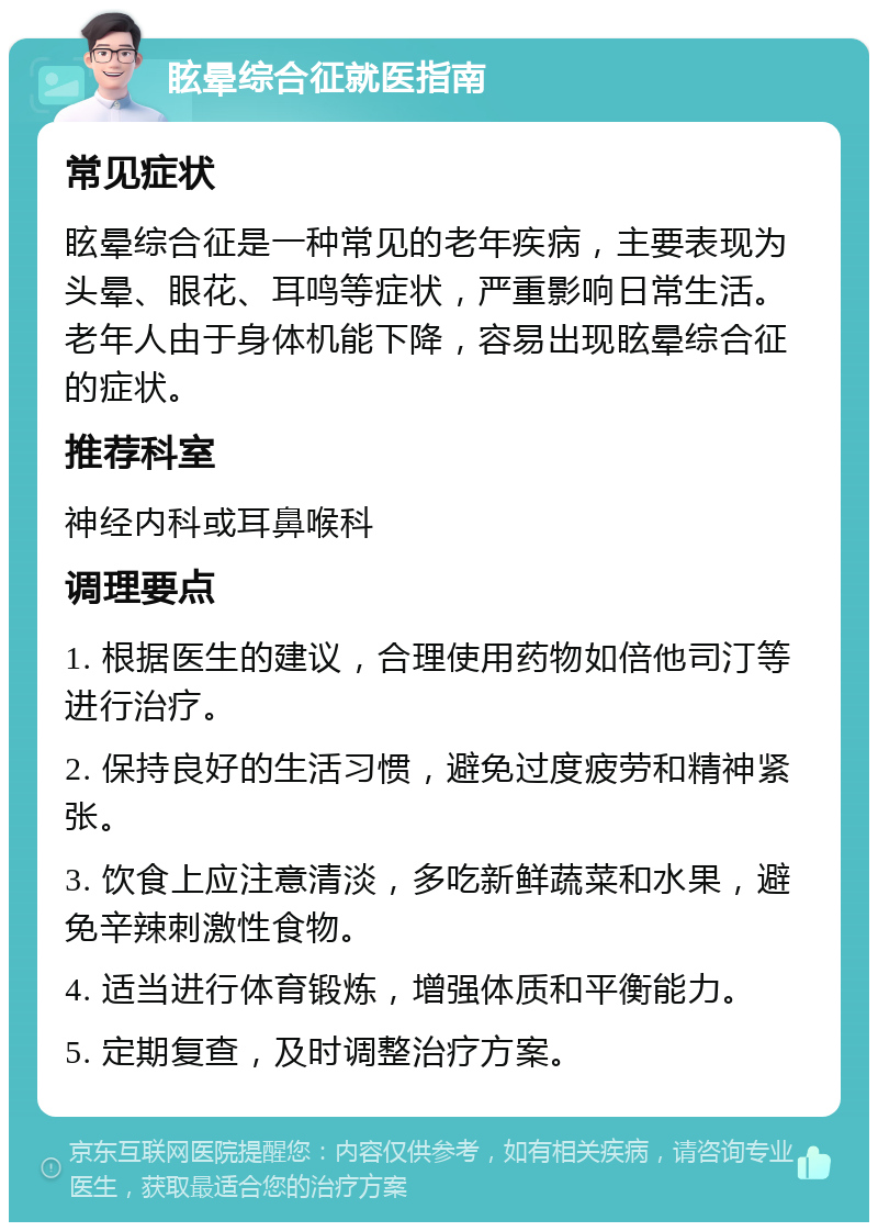 眩晕综合征就医指南 常见症状 眩晕综合征是一种常见的老年疾病，主要表现为头晕、眼花、耳鸣等症状，严重影响日常生活。老年人由于身体机能下降，容易出现眩晕综合征的症状。 推荐科室 神经内科或耳鼻喉科 调理要点 1. 根据医生的建议，合理使用药物如倍他司汀等进行治疗。 2. 保持良好的生活习惯，避免过度疲劳和精神紧张。 3. 饮食上应注意清淡，多吃新鲜蔬菜和水果，避免辛辣刺激性食物。 4. 适当进行体育锻炼，增强体质和平衡能力。 5. 定期复查，及时调整治疗方案。