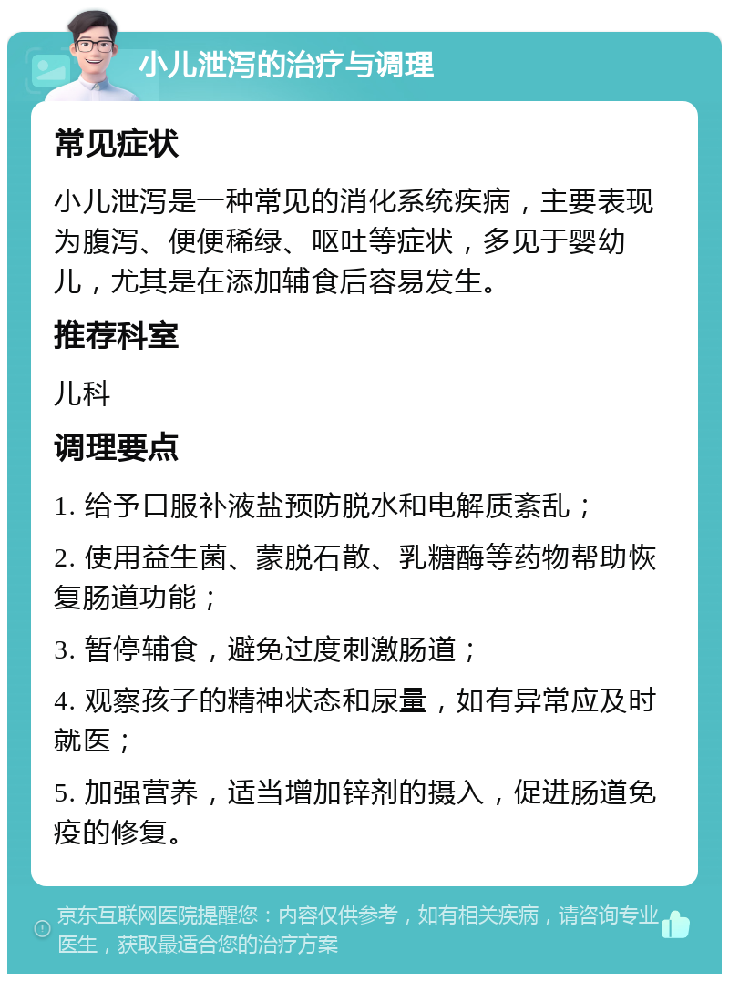 小儿泄泻的治疗与调理 常见症状 小儿泄泻是一种常见的消化系统疾病，主要表现为腹泻、便便稀绿、呕吐等症状，多见于婴幼儿，尤其是在添加辅食后容易发生。 推荐科室 儿科 调理要点 1. 给予口服补液盐预防脱水和电解质紊乱； 2. 使用益生菌、蒙脱石散、乳糖酶等药物帮助恢复肠道功能； 3. 暂停辅食，避免过度刺激肠道； 4. 观察孩子的精神状态和尿量，如有异常应及时就医； 5. 加强营养，适当增加锌剂的摄入，促进肠道免疫的修复。