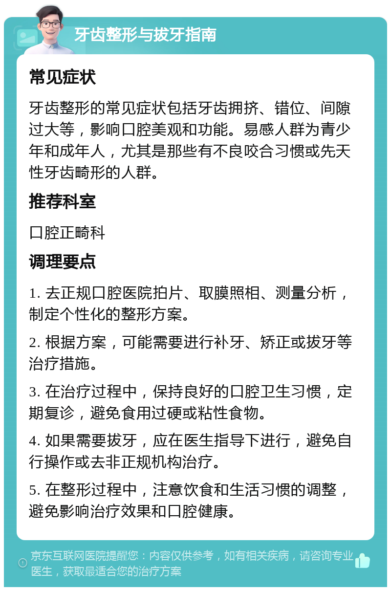 牙齿整形与拔牙指南 常见症状 牙齿整形的常见症状包括牙齿拥挤、错位、间隙过大等，影响口腔美观和功能。易感人群为青少年和成年人，尤其是那些有不良咬合习惯或先天性牙齿畸形的人群。 推荐科室 口腔正畸科 调理要点 1. 去正规口腔医院拍片、取膜照相、测量分析，制定个性化的整形方案。 2. 根据方案，可能需要进行补牙、矫正或拔牙等治疗措施。 3. 在治疗过程中，保持良好的口腔卫生习惯，定期复诊，避免食用过硬或粘性食物。 4. 如果需要拔牙，应在医生指导下进行，避免自行操作或去非正规机构治疗。 5. 在整形过程中，注意饮食和生活习惯的调整，避免影响治疗效果和口腔健康。