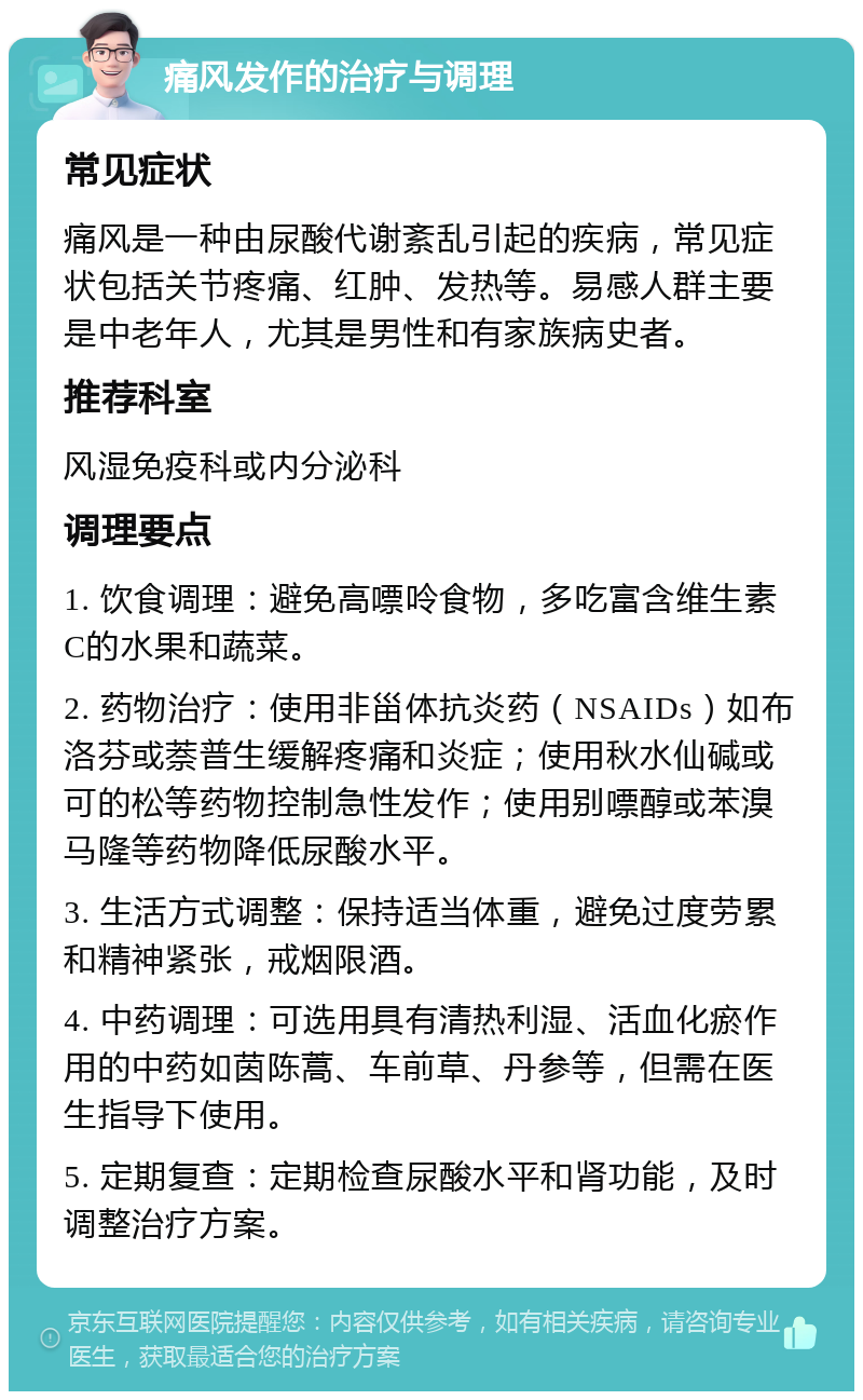 痛风发作的治疗与调理 常见症状 痛风是一种由尿酸代谢紊乱引起的疾病，常见症状包括关节疼痛、红肿、发热等。易感人群主要是中老年人，尤其是男性和有家族病史者。 推荐科室 风湿免疫科或内分泌科 调理要点 1. 饮食调理：避免高嘌呤食物，多吃富含维生素C的水果和蔬菜。 2. 药物治疗：使用非甾体抗炎药（NSAIDs）如布洛芬或萘普生缓解疼痛和炎症；使用秋水仙碱或可的松等药物控制急性发作；使用别嘌醇或苯溴马隆等药物降低尿酸水平。 3. 生活方式调整：保持适当体重，避免过度劳累和精神紧张，戒烟限酒。 4. 中药调理：可选用具有清热利湿、活血化瘀作用的中药如茵陈蒿、车前草、丹参等，但需在医生指导下使用。 5. 定期复查：定期检查尿酸水平和肾功能，及时调整治疗方案。