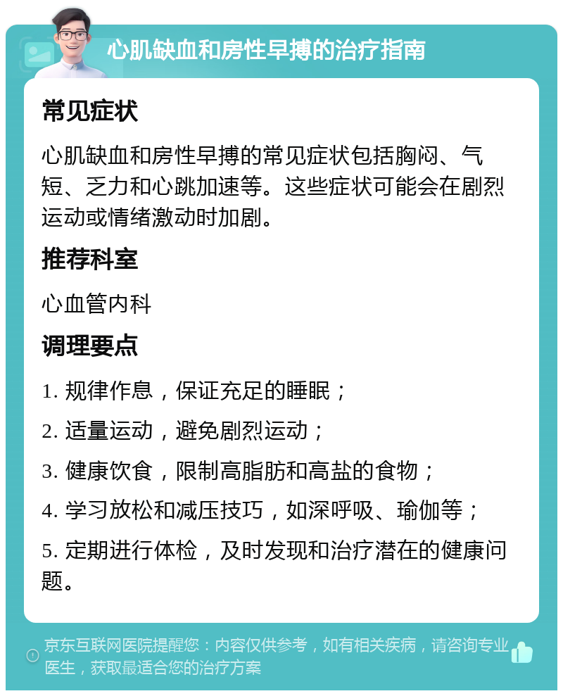 心肌缺血和房性早搏的治疗指南 常见症状 心肌缺血和房性早搏的常见症状包括胸闷、气短、乏力和心跳加速等。这些症状可能会在剧烈运动或情绪激动时加剧。 推荐科室 心血管内科 调理要点 1. 规律作息，保证充足的睡眠； 2. 适量运动，避免剧烈运动； 3. 健康饮食，限制高脂肪和高盐的食物； 4. 学习放松和减压技巧，如深呼吸、瑜伽等； 5. 定期进行体检，及时发现和治疗潜在的健康问题。