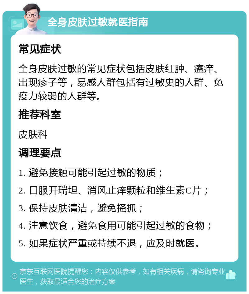 全身皮肤过敏就医指南 常见症状 全身皮肤过敏的常见症状包括皮肤红肿、瘙痒、出现疹子等，易感人群包括有过敏史的人群、免疫力较弱的人群等。 推荐科室 皮肤科 调理要点 1. 避免接触可能引起过敏的物质； 2. 口服开瑞坦、消风止痒颗粒和维生素C片； 3. 保持皮肤清洁，避免搔抓； 4. 注意饮食，避免食用可能引起过敏的食物； 5. 如果症状严重或持续不退，应及时就医。